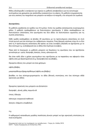 311                                                    Ενδεικτικά εκπαιδευτικά σενάρια

Μόλις ολοκληρωθεί η κατάρτιση των καρτών οι μαθητές αποφασίζουν για την αντιστοιχία
συστημάτων και χρώματος και ακολούθως ανακατεύουν τις κάρτες. Οι μαθητές ενημερώνονται
για τους κανόνες του παιχνιδιού και μπορούν να παίξουν το παιχνίδι, είτε ατομικά είτε ομαδικά.



Διευκρινίσεις

Οι μαθητές εργάζονται σε ομάδες των 4-6 μελών. Εντός της ομάδας κατανέμονται συγκεκριμένοι
ρόλοι: 2 μαθητές αναλαμβάνουν να διατυπώσουν ερωτήματα, 2 άλλοι αναλαμβάνουν να
διατυπώσουν απαντήσεις στα ερωτήματα και δύο άλλοι να διατυπώσουν ερμηνείες για τις
σωστές απαντήσεις.

Κάθε ομάδα αναλαμβάνει να φτιάξει 20 ερωτήσεις με τις προτεινόμενες απαντήσεις σε στυλ
trivial pursuit για ένα σύστημα του ανθρώπινου σώματος. Ένας βασικός κανόνας είναι ότι οι δύο
από τις 4 προτεινόμενες απαντήσεις θα πρέπει να είναι συναφείς (δηλαδή να σχετίζονται με το
ίδιο σύστημα π.χ. κυκλοφορικό) και οι άλλες δύο λιγότερο συναφείς.

Πέρα από το λογισμικό, οι μαθητές μπορούν να δομήσουν τις ερωτήσεις που να σχετίζονται
γενικότερα με: υγεία, διατροφή, άσκηση, ύπνος, κάπνισμα κτλ.

Θα είναι καλή ιδέα η χρήση ερωτημάτων που σχετίζονται με τα παραπάνω και αφορούν τόσο
οφέλη από μια δραστηριότητα (π.χ. διατροφή) όσο και βλάβες.

Ορισμένοι άξονες που μπορεί να είναι χρήσιμοι:

οφέλη-βλάβες

μακροπρόθεσμα-βραχυπρόθεσμα (οφέλη και βλάβες)

βοηθάει το ένα σύστημα-χειροτερεύει το άλλο (θετικές επιπτώσεις στο ένα σύστημα αλλά
αρνητικές για άλλο).



Ορισμένες πρακτικές που μπορούν να εξεταστούν:

διατροφή: γλυκά, γάλα, παγωτά κτλ

ύπνος: έλλειψη

κάπνισμα: ενεργητικό-παθητικό

άσκηση: ελάχιστη-υπερβολική



π.χ.

Η καθημερινή κατανάλωση μεγάλης ποσότητας γλυκών μπορεί να έχει αρνητικές επιπτώσεις σε
ποιά συστήματα:

Επιµορφωτικό υλικό για την επιµόρφωση των εκπαιδευτικών - Τεύχος 2α: Κλάδος ΠΕ70
ΕΑΙΤΥ - Τοµέας Επιµόρφωσης και Κατάρτισης (ΤΕΚ)
 