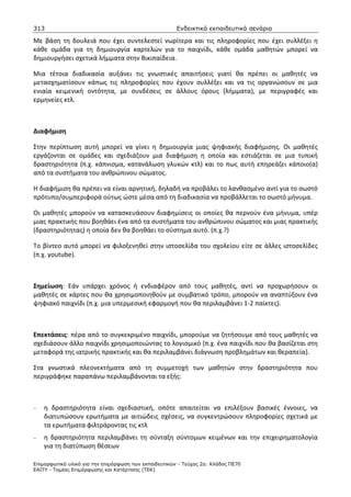 313                                                    Ενδεικτικά εκπαιδευτικά σενάρια

Με βάση τη δουλειά που έχει συντελεστεί νωρίτερα και τις πληροφορίες που έχει συλλέξει η
κάθε ομάδα για τη δημιουργία καρτελών για το παιχνίδι, κάθε ομάδα μαθητών μπορεί να
δημιουργήσει σχετικά λήμματα στην Βικιπαίδεια.

Μια τέτοια διαδικασία αυξάνει τις γνωστικές απαιτήσεις γιατί θα πρέπει οι μαθητές να
μετασχηματίσουν κάπως τις πληροφορίες που έχουν συλλέξει και να τις οργανώσουν σε μια
ενιαία κειμενική οντότητα, με συνδέσεις σε άλλους όρους (λήμματα), με περιγραφές και
ερμηνείες κτλ.



Διαφήμιση

Στην περίπτωση αυτή μπορεί να γίνει η δημιουργία μιας ψηφιακής διαφήμισης. Οι μαθητές
εργάζονται σε ομάδες και σχεδιάζουν μια διαφήμιση η οποία και εστιάζεται σε μια τυπική
δραστηριότητα (π.χ. κάπνισμα, κατανάλωση γλυκών κτλ) και το πως αυτή επηρεάζει κάποιο(α)
από τα συστήματα του ανθρώπινου σώματος.

Η διαφήμιση θα πρέπει να είναι αρνητική, δηλαδή να προβάλει το λανθασμένο αντί για το σωστό
πρότυπο/συμπεριφορά ούτως ώστε μέσα από τη διαδικασία να προβάλλεται το σωστό μήνυμα.

Οι μαθητές μπορούν να κατασκευάσουν διαφημίσεις οι οποίες θα περνούν ένα μήνυμα, υπέρ
μιας πρακτικής που βοηθάει ένα από τα συστήματα του ανθρώπινου σώματος και μιας πρακτικής
(δραστηριότητας) η οποία δεν θα βοηθάει το σύστημα αυτό. (π.χ.?)

Το βίντεο αυτό μπορεί να φιλοξενηθεί στην ιστοσελίδα του σχολείου είτε σε άλλες ιστοσελίδες
(π.χ. youtube).



Σημείωση: Εάν υπάρχει χρόνος ή ενδιαφέρον από τους μαθητές, αντί να προχωρήσουν οι
μαθητές σε κάρτες που θα χρησιμοποιηθούν με συμβατικό τρόπο, μπορούν να αναπτύξουν ένα
ψηφιακό παιχνίδι (π.χ. μια υπερμεσική εφαρμογή που θα περιλαμβάνει 1-2 παίκτες).



Επεκτάσεις: πέρα από το συγκεκριμένο παιχνίδι, μπορούμε να ζητήσουμε από τους μαθητές να
σχεδιάσουν άλλο παιχνίδι χρησιμοποιώντας το λογισμικό (π.χ. ένα παιχνίδι που θα βασίζεται στη
μεταφορά της ιατρικής πρακτικής και θα περιλαμβάνει διάγνωση προβλημάτων και θεραπεία).

Στα γνωστικά πλεονεκτήματα από τη συμμετοχή των μαθητών στην δραστηριότητα που
περιγράφηκε παραπάνω περιλαμβάνονται τα εξής:



−   η δραστηριότητα είναι σχεδιαστική, οπότε απαιτείται να επιλέξουν βασικές έννοιες, να
    διατυπώσουν ερωτήματα με αιτιώδεις σχέσεις, να συγκεντρώσουν πληροφορίες σχετικά με
    τα ερωτήματα φιλτράροντας τις κτλ
−   η δραστηριότητα περιλαμβάνει τη σύνταξη σύντομων κειμένων και την επιχειρηματολογία
    για τη διατύπωση θέσεων

Επιµορφωτικό υλικό για την επιµόρφωση των εκπαιδευτικών - Τεύχος 2α: Κλάδος ΠΕ70
ΕΑΙΤΥ - Τοµέας Επιµόρφωσης και Κατάρτισης (ΤΕΚ)
 
