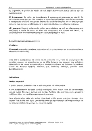 317                                                    Ενδεικτικά εκπαιδευτικά σενάρια

(α) 1 ερώτηση. Η ερώτηση θα πρέπει να είναι σαφώς διατυπωμένη ούτως ώστε να έχει μια
σωστή απάντηση

(β) 4 απαντήσεις. Θα πρέπει να διατυπώνονται 4 προτεινόμενες απαντήσεις ως σωστές. Θα
πρέπει οι δύο απαντήσεις να είναι συναφείς με την ερώτηση (δηλαδή να αποτελούν απαντήσεις
οι οποίες και θα πρέπει να προέρχονται από την ίδια θεματική κατηγορία. Οι δύο απαντήσεις θα
πρέπει να είναι σχετικές μεταξύ τους ώστε να αυξάνεται ο βαθμός δυσκολίας της ερώτησης.

(γ) 1 ερμηνεία. Η σωστή απάντηση θα πρέπει να συνοδεύεται και από μια σύντομη ερμηνεία
(επεξήγηση) η οποία θα μπορεί να είναι είτε περιγραφική, είτε ορισμός κτλ. Σκοπός της
ερμηνείας είναι η ανάπτυξη της επιχειρηματολογίας σε σχέση με το θέμα.



Οι ερωτήσεις μπορεί να περιλαμβάνουν:

(α) κείμενο

(β) γραφικά: απεικονίσεις οργάνων, συστημάτων κτλ (π.χ. ποιο όργανο του πεπτικού συστήματος
παριστάνεται στην εικόνα)



Εκτός από τα συστήματα με τα όργανα και τη λειτουργία τους, 7 από τις ερωτήσεις που θα
συντάξετε μπορούν να επεκτείνονται και σε άλλα ζητήματα που αφορούν την ανθρώπινη
δραστηριότητα και το πως αυτή επηρεάζει τα διάφορα συστήματα: π.χ. διατροφή (κατανάλωση
γλυκών και λιπαρών τροφών), καθιστική ζωή, ασθένειες, κάπνισμα, ρύπανση αέρα,
φυτοφάρμακα κτλ.



2η Σημείωση

Κανόνες παιχνιδιού

Σε γενικές γραμμές, οι κανόνες είναι οι ίδιοι όπως αυτοί του trivial pursuit.

Η μόνη διαφοροποίηση σε σχέση με τους κανόνες του trivial pursuit είναι ότι εάν απαντήσει
κάποιος σωστά, δεν ρίχνει αμέσως ξανά το ζάρι. Αντίθετα, εάν απαντήσει σωστά μπορεί να
επιλέξει να δώσει και την εξήγηση για τη σωστή απάντηση.

Εάν η εξήγηση είναι λάθος τότε απλώς ρίχνει ξανά το ζάρι για να συνεχίσει. Ωστόσο, εάν η
εξήγηση είναι σωστή, τότε ρίχνει ξανά το ζάρι αλλά έχει τη δυνατότητα να συνεχίσει ακόμα και
εάν απαντήσει λάθος στο ερώτημα της επόμενης κάρτας.




Επιµορφωτικό υλικό για την επιµόρφωση των εκπαιδευτικών - Τεύχος 2α: Κλάδος ΠΕ70
ΕΑΙΤΥ - Τοµέας Επιµόρφωσης και Κατάρτισης (ΤΕΚ)
 