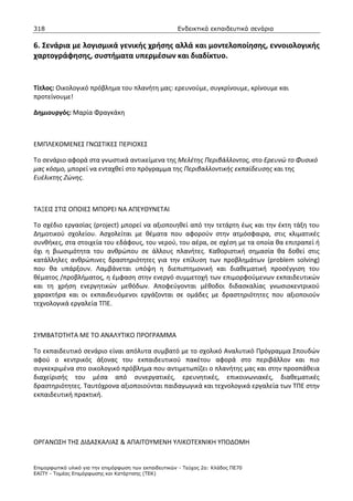 318                                                    Ενδεικτικά εκπαιδευτικά σενάρια

6. Σενάρια με λογισμικά γενικής χρήσης αλλά και μοντελοποίησης, εννοιολογικής
χαρτογράφησης, συστήματα υπερμέσων και διαδίκτυο.


Τίτλος: Οικολογικό πρόβλημα του πλανήτη μας: ερευνούμε, συγκρίνουμε, κρίνουμε και
προτείνουμε!

Δημιουργός: Μαρία Φραγκάκη



ΕΜΠΛΕΚΟΜΕΝΕΣ ΓΝΩΣΤΙΚΕΣ ΠΕΡΙΟΧΕΣ

Το σενάριο αφορά στα γνωστικά αντικείμενα της Μελέτης Περιβάλλοντος, στο Ερευνώ το Φυσικό
μας κόσμο, μπορεί να ενταχθεί στο πρόγραμμα της Περιβαλλοντικής εκπαίδευσης και της
Ευέλικτης Ζώνης.



ΤΑΞΕΙΣ ΣΤΙΣ ΟΠΟΙΕΣ ΜΠΟΡΕΙ ΝΑ ΑΠΕΥΘΥΝΕΤΑΙ

Tο σχέδιο εργασίας (project) μπορεί να αξιοποιηθεί από την τετάρτη έως και την έκτη τάξη του
Δημοτικού σχολείου. Ασχολείται με θέματα που αφορούν στην ατμόσφαιρα, στις κλιματικές
συνθήκες, στα στοιχεία του εδάφους, του νερού, του αέρα, σε σχέση με τα οποία θα επιτραπεί ή
όχι η βιωσιμότητα του ανθρώπου σε άλλους πλανήτες. Καθοριστική σημασία θα δοθεί στις
κατάλληλες ανθρώπινες δραστηριότητες για την επίλυση των προβλημάτων (problem solving)
που θα υπάρξουν. Λαμβάνεται υπόψη η διεπιστημονική και διαθεματική προσέγγιση του
θέματος /προβλήματος, η έμφαση στην ενεργό συμμετοχή των επιμορφούμενων εκπαιδευτικών
και τη χρήση ενεργητικών μεθόδων. Αποφεύγονται μέθοδοι διδασκαλίας γνωσιοκεντρικού
χαρακτήρα και οι εκπαιδευόμενοι εργάζονται σε ομάδες με δραστηριότητες που αξιοποιούν
τεχνολογικά εργαλεία ΤΠΕ.



ΣΥΜΒΑΤΟΤΗΤΑ ΜΕ ΤΟ ΑΝΑΛΥΤΙΚΟ ΠΡΟΓΡΑΜΜΑ

Το εκπαιδευτικό σενάριο είναι απόλυτα συμβατό με το σχολικό Αναλυτικό Πρόγραμμα Σπουδών
αφού ο κεντρικός άξονας του εκπαιδευτικού πακέτου αφορά στο περιβάλλον και πιο
συγκεκριμένα στο οικολογικό πρόβλημα που αντιμετωπίζει ο πλανήτης μας και στην προσπάθεια
διαχείρισής του μέσα από συνεργατικές, ερευνητικές, επικοινωνιακές, διαθεματικές
δραστηριότητες. Ταυτόχρονα αξιοποιούνται παιδαγωγικά και τεχνολογικά εργαλεία των ΤΠΕ στην
εκπαιδευτική πρακτική.




ΟΡΓΑΝΩΣΗ ΤΗΣ ΔΙΔΑΣΚΑΛΙΑΣ & ΑΠΑΙΤΟΥΜΕΝΗ ΥΛΙΚΟΤΕΧΝΙΚΗ ΥΠΟΔΟΜΗ


Επιµορφωτικό υλικό για την επιµόρφωση των εκπαιδευτικών - Τεύχος 2α: Κλάδος ΠΕ70
ΕΑΙΤΥ - Τοµέας Επιµόρφωσης και Κατάρτισης (ΤΕΚ)
 
