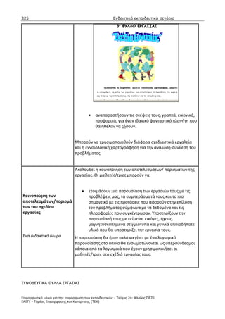 325                                                    Ενδεικτικά εκπαιδευτικά σενάρια




                                        •   αναπαραστήσουν τις σκέψεις τους, γραπτά, εικονικά,
                                            προφορικά, για έναν ιδανικό φανταστικό πλανήτη που
                                            θα ήθελαν να ζήσουν.


                                Μπορούν να χρησιμοποιηθούν διάφορα σχεδιαστικά εργαλεία
                                και η εννοιολογική χαρτογράφηση για την ανάλυση-σύνθεση του
                                προβλήματος


                                Ακολουθεί η κοινοποίηση των αποτελεσμάτων/ πορισμάτων της
                                εργασίας. Οι μαθητές/τριες μπορούν να:


                                    •   ετοιμάσουν μια παρουσίαση των εργασιών τους με τις
Κοινοποίηση των                         προβλέψεις μας, τα συμπεράσματά τους και το πιο
αποτελεσμάτων/πορισμά                   σημαντικό με τις προτάσεις που αφορούν στην επίλυση
των του σχεδίου                         του προβλήματος σύμφωνα με τα δεδομένα και τις
εργασίας                                πληροφορίες που συγκέντρωσαν. Υποστηρίξουν την
                                        παρουσίασή τους με κείμενα, εικόνες, ήχους,
                                        μαγνητοσκοπημένα στιγμιότυπα και γενικά οποιοδήποτε
                                        υλικό που θα υποστηρίζει την εργασία τους.
Ένα διδακτικό δίωρο             Η παρουσίαση θα ήταν καλό να γίνει με ένα λογισμικό
                                παρουσίασης στο οποίο θα ενσωματώνονται ως υπερσύνδεσμοι
                                κάποια από τα λογισμικά που έχουν χρησιμοποιήσει οι
                                μαθητές/τριες στο σχέδιό εργασίας τους.




ΣΥΝΟΔΕΥΤΙΚΑ ΦΥΛΛΑ ΕΡΓΑΣΙΑΣ


Επιµορφωτικό υλικό για την επιµόρφωση των εκπαιδευτικών - Τεύχος 2α: Κλάδος ΠΕ70
ΕΑΙΤΥ - Τοµέας Επιµόρφωσης και Κατάρτισης (ΤΕΚ)
 
