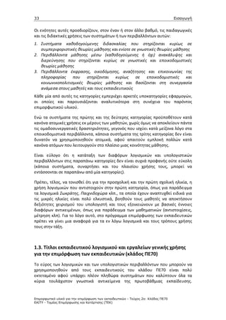 33                                                                                 Εισαγωγή


Οι ενότητες αυτές προσδιορίζουν, στον έναν ή στον άλλο βαθμό, τις παιδαγωγικές
και τις διδακτικές χρήσεις των συστημάτων ή των περιβαλλόντων αυτών:
1. Συστήματα καθοδηγούμενης διδασκαλίας που στηρίζονται κυρίως σε
   συμπεριφοριστικές θεωρίες μάθησης και ενίοτε σε γνωστικές θεωρίες μάθησης
2. Περιβάλλοντα μάθησης μέσω (καθοδηγούμενης ή όχι) ανακάλυψης και
   διερεύνησης που στηρίζονται κυρίως σε γνωστικές και εποικοδομιστικές
   θεωρίες μάθησης
3. Περιβάλλοντα έκφρασης, οικοδόμησης, αναζήτησης και επικοινωνίας της
   πληροφορίας που στηρίζονται κυρίως σε εποικοδομιστικές και
   κοινωνικοπολιτισμικές θεωρίες μάθησης και βασίζονται στη συνεργασία
   ανάμεσα στους μαθητές και τους εκπαιδευτικούς
Κάθε μία από αυτές τις κατηγορίες εμπεριέχει αρκετές υποκατηγορίες εφαρμογών,
οι οποίες και παρουσιάζονται αναλυτικότερα στη συνέχεια του παρόντος
επιμορφωτικού υλικού.

Ενώ τα συστήματα της πρώτης και της δεύτερης κατηγορίας προϋποθέτουν κατά
κανόνα ατομικές χρήσεις εκ μέρους των μαθητών, χωρίς όμως να αποκλείουν πάντα
τις ομαδοσυνεργατικές δραστηριότητες, γεγονός που ισχύει κατά μείζονα λόγο στα
εποικοδομιστικά περιβάλλοντα, κάποια συστήματα της τρίτης κατηγορίας δεν είναι
δυνατόν να χρησιμοποιηθούν ατομικά, αφού απαιτούν εμπλοκή πολλών κατά
κανόνα ατόμων που λειτουργούν στο πλαίσιο μιας κοινότητας μάθησης.

Είναι εύλογο ότι η κατάταξη των διαφόρων λογισμικών και υπολογιστικών
περιβαλλόντων στις παραπάνω κατηγορίες δεν είναι συχνά προφανής ούτε εύκολη
(κάποια συστήματα, συναρτήσει και του πλαισίου χρήσης τους, μπορεί να
εντάσσονται σε παραπάνω από μία κατηγορίες).

Πρέπει, τέλος, να τονισθεί ότι για την προσχολική και την πρώτη σχολική ηλικία, η
χρήση λογισμικών που αντιστοιχούν στην πρώτη κατηγορία, όπως για παράδειγμα
τα λογισμικά Σωκράτης, Παιχνιδοχώρα κλπ., τα οποία έχουν αναπτυχθεί ειδικά για
τις μικρές ηλικίες είναι πολύ ελκυστικά, βοηθούν τους μαθητές να αποκτήσουν
δεξιότητες χειρισμού του υπολογιστή και τους εξοικειώνουν με βασικές έννοιες
διαφόρων αντικειμένων, όπως για παράδειγμα των μαθηματικών (αντιστοιχίσεις,
μέτρηση κλπ). Για το λόγο αυτό, στο πρόγραμμα επιμόρφωσης των εκπαιδευτικών
πρέπει να γίνει μια αναφορά για τα εν λόγω λογισμικά και τους τρόπους χρήσης
τους στην τάξη.



1.3. Τίτλοι εκπαιδευτικού λογισμικού και εργαλείων γενικής χρήσης
για την επιμόρφωση των εκπαιδευτικών (κλάδος ΠΕ70)
Το εύρος των λογισμικών και των υπολογιστικών περιβαλλόντων που μπορούν να
χρησιμοποιηθούν από τους εκπαιδευτικούς του κλάδου ΠΕ70 είναι πολύ
εκτεταμένο αφού υπάρχει πλέον πληθώρα συστημάτων που καλύπτουν όλα τα
κύρια τουλάχιστον γνωστικά αντικείμενα της πρωτοβάθμιας εκπαίδευσης.


Επιµορφωτικό υλικό για την επιµόρφωση των εκπαιδευτικών - Τεύχος 2α: Κλάδος ΠΕ70
ΕΑΙΤΥ - Τοµέας Επιµόρφωσης και Κατάρτισης (ΤΕΚ)
 