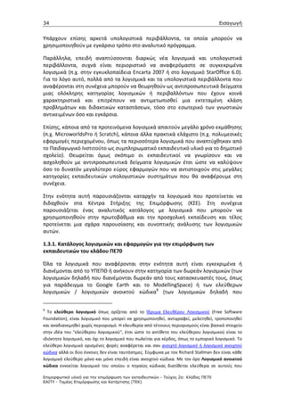 34                                                                                   Εισαγωγή


Υπάρχουν επίσης αρκετά υπολογιστικά περιβάλλοντα, τα οποία μπορούν να
χρησιμοποιηθούν με εγκάρσιο τρόπο στο αναλυτικό πρόγραμμα.

Παράλληλα, επειδή αναπτύσσονται διαρκώς νέα λογισμικά και υπολογιστικά
περιβάλλοντα, συχνά είναι περιοριστικό να αναφερόμαστε σε συγκεκριμένα
λογισμικά (π.χ. στην εγκυκλοπαίδεια Encarta 2007 ή στο λογισμικό StarOffice 6.0).
Για το λόγο αυτό, πολλά από τα λογισμικά και τα υπολογιστικά περιβάλλοντα που
αναφέρονται στη συνέχεια μπορούν να θεωρηθούν ως αντιπροσωπευτικά δείγματα
μιας ολόκληρης κατηγορίας λογισμικών ή περιβαλλόντων που έχουν κοινά
χαρακτηριστικά και επιτρέπουν να αντιμετωπισθεί μια εκτεταμένη κλάση
προβλημάτων και διδακτικών καταστάσεων, τόσο στο εσωτερικό των γνωστικών
αντικειμένων όσο και εγκάρσια.

Επίσης, κάποια από τα προτεινόμενα λογισμικά απαιτούν μεγάλο χρόνο εκμάθησης
(π.χ. MicroworldsPro ή Scratch), κάποια άλλα πρακτικά ελάχιστο (π.χ. πολυμεσικές
εφαρμογές περιεχομένου, όπως τα περισσότερα λογισμικά που αναπτύχθηκαν από
το Παιδαγωγικό Ινστιτούτο ως συμπληρωματικό εκπαιδευτικό υλικό για το δημοτικό
σχολείο). Θεωρείται όμως σκόπιμο οι εκπαιδευτικοί να γνωρίσουν και να
ασχοληθούν με αντιπροσωπευτικά δείγματα λογισμικών έτσι ώστε να καλύψουν
όσο το δυνατόν μεγαλύτερο εύρος εφαρμογών που να αντιστοιχούν στις μεγάλες
κατηγορίες εκπαιδευτικών υπολογιστικών συστημάτων που θα αναφέρουμε στη
συνέχεια.

Στην ενότητα αυτή παρουσιάζονται καταρχήν τα λογισμικά που προτείνεται να
διδαχθούν στα Κέντρα Στήριξης της Επιμόρφωσης (ΚΣΕ). Στη συνέχεια
παρουσιάζεται ένας αναλυτικός κατάλογος με λογισμικά που μπορούν να
χρησιμοποιηθούν στην πρωτοβάθμια και την προσχολική εκπαίδευση και τέλος
προτείνεται μια σχάρα παρουσίασης και συνοπτικής ανάλυσης των λογισμικών
αυτών.

1.3.1. Κατάλογος λογισμικών και εφαρμογών για την επιμόρφωση των
εκπαιδευτικών του κλάδου ΠΕ70

Όλα τα λογισμικά που αναφέρονται στην ενότητα αυτή είναι εγκεκριμένα ή
διανέμονται από το ΥΠΕΠΘ ή ανήκουν στην κατηγορία των δωρεάν λογισμικών (των
λογισμικών δηλαδή που διανέμονται δωρεάν από τους κατασκευαστές τους, όπως
για παράδειγμα το Google Earth και το ModellingSpace) ή των ελεύθερων
λογισμικών / λογισμικών ανοικτού κώδικα8 (των λογισμικών δηλαδή που


8
  Το ελεύθερο λογισμικό όπως ορίζεται από το Ίδρυμα Ελευθέρου Λογισμικού (Free Software
Foundation), είναι λογισμικό που μπορεί να χρησιμοποιηθεί, αντιγραφεί, μελετηθεί, τροποποιηθεί
και αναδιανεμηθεί χωρίς περιορισμό. Η ελευθερία από τέτοιους περιορισμούς είναι βασικό στοιχείο
στην ιδέα του "ελεύθερου λογισμικού", έτσι ώστε το αντίθετο του ελεύθερου λογισμικού είναι το
ιδιόκτητο λογισμικό, και όχι το λογισμικό που πωλείται για κέρδος, όπως το εμπορικό λογισμικό. Το
ελεύθερο λογισμικό ορισμένες φορές αναφέρεται και σαν ανοιχτό λογισμικό ή λογισμικό ανοιχτού
κώδικα αλλά οι δύο έννοιες δεν είναι ταυτόσημες. Σύμφωνα με τον Richard Stallman δεν είναι κάθε
λογισμικό ελεύθερο μόνο και μόνο επειδή είναι ανοιχτού κώδικα. Με τον όρο Λογισμικό ανοικτού
κώδικα εννοείται λογισμικό του οποίου ο πηγαίος κώδικας διατίθεται ελεύθερα σε αυτούς που

Επιµορφωτικό υλικό για την επιµόρφωση των εκπαιδευτικών - Τεύχος 2α: Κλάδος ΠΕ70
ΕΑΙΤΥ - Τοµέας Επιµόρφωσης και Κατάρτισης (ΤΕΚ)
 