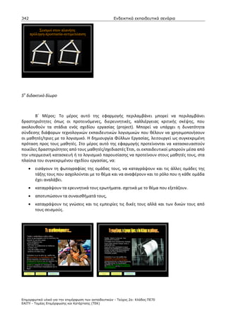 342                                                                 Ενδεικτικά εκπαιδευτικά σενάρια


            Σεισµοί στον πλανήτη:
       πρόληψη-προστασία-αντιµετώπιση




5ο διδακτικό δίωρο



       Β΄ Μέρος: Το μέρος αυτό της εφαρμογής περιλαμβάνει μπορεί να περιλαμβάνει
δραστηριότητες όπως οι προτεινόμενες, διερευνητικές, καλλιέργειας κριτικής σκέψης, που
ακολουθούν τα στάδια ενός σχεδίου εργασίας (project). Μπορεί να υπάρχει η δυνατότητα
σύνδεσης διάφορων τεχνολογικών εκπαιδευτικών λογισμικών που θέλουν να χρησιμοποιήσουν
οι μαθητές/τριες με το λογισμικό. Η δημιουργία Φύλλων Εργασίας, λειτουργεί ως συγκεκριμένη
πρόταση προς τους μαθητές. Στο μέρος αυτό της εφαρμογής προτείνονται να κατασκευαστούν
ποικίλες δραστηριότητες από τους μαθητές/σχεδιαστές Έτσι, οι εκπαιδευτικοί μπορούν μέσα από
την υπερμεσική κατασκευή ή το λογισμικό παρουσίασης να προτείνουν στους μαθητές τους, στα
πλαίσια του συγκεκριμένου σχεδίου εργασίας, να:
     •        εισάγουν τη φωτογραφίας της ομάδας τους, να καταγράψουν και τις άλλες ομάδες της
              τάξης τους που ασχολούνται με το θέμα και να αναφέρουν και το ρόλο που η κάθε ομάδα
              έχει αναλάβει.
     •        καταγράψουν τα ερευνητικά τους ερωτήματα. σχετικά με το θέμα που εξετάζουν.
     •        αποτυπώσουν τα συναισθήματά τους,
     •        καταγράψουν τις γνώσεις και τις εμπειρίες τις δικές τους αλλά και των δικών τους από
              τους σεισμούς.




   -Παιδιά τι αισθανθήκατε καθώς είδατε
    αυτές τις φωτογραφίες από τις συνέπειες του   -     Παιδιά, ξέρετε τι είναι και που
   σεισµού σε µια άλλη χώρα;                            οφείλονται οι σεισµοί;
   - Ποια αισθήµατα σας                           -     Η Ελλάδα είναι σεισµογενής περιοχή;
    δηµιουργήθηκαν;                               -     Έχετε ζήσει κάποιο σεισµό, εσείς η
   - Πώς λέτε να αισθάνονται τα παιδιά και              οικογένειά σας;
     οι γονείς τους;                              -     Έχετε δει στην τηλεόραση ή έχετε
                                                        ακούσει στο ραδιόφωνο τι συνέπειες
    - Πώς θα νιώθατε εσείς αν                           µπορεί να έχει ένας καταστροφικός
     ήσασταν στη θέση τους;                             σεισµός για τους κατοίκους της
                                                        πληγήσας χώρας;
   Συζητήστε το µε τα µέλη της οµάδα σας
   και αποτυπώστε τα συναισθήµατά σας στα               Συζητήστε το µε την οµάδα σας,
   Φύλλα Εργασίας που βρίσκονται στον                   καταγράψτε τις γνώσεις και τις
                                                        εµπειρίες σας από τους σεισµούς
   Επεξεργαστή Κειµένου και στο εργαλείο της            χρησιµοποιώντας τα Φύλλα Εργασίας
   Εννοιολογικής Χαρτογράφησης. Στο                     που αξιοποιούν τα τεχνολογικά
   ∆ιαδίκτυο, µπορείτε να επισκεφτείτε την              εργαλεία του Επεξεργαστή Κειµένου,
   να έχετε περισσότερη πληροφόρηση για το              του ∆ιαδικτύου και της Εννοιολογικής
                                                        Χαρτογράφησης.
   θέµα!


   word         inspiration       διαδίκτυο           word        inspiration        διαδίκτυο




Επιµορφωτικό υλικό για την επιµόρφωση των εκπαιδευτικών - Τεύχος 2α: Κλάδος ΠΕ70
ΕΑΙΤΥ - Τοµέας Επιµόρφωσης και Κατάρτισης (ΤΕΚ)
 