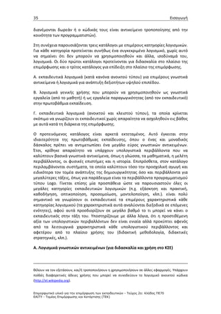 35                                                                                 Εισαγωγή


διανέμονται δωρεάν ή ο κώδικάς τους είναι αντικείμενο τροποποίησης από την
κοινότητα των προγραμματιστών).

Στη συνέχεια παρουσιάζονται τρεις κατάλογοι με επιμέρους κατηγορίες λογισμικών.
Για κάθε κατηγορία προτείνεται συνήθως ένα συγκεκριμένο λογισμικό, χωρίς αυτό
να σημαίνει ότι δεν μπορούν να χρησιμοποιηθούν και άλλα, ισοδύναμά του,
λογισμικά. Οι δύο πρώτοι κατάλογοι προτείνονται για διδασκαλία στο πλαίσιο της
επιμόρφωσης και ο τρίτος κατάλογος για επίδειξη στο πλαίσιο της επιμόρφωσης.

Α. εκπαιδευτικά λογισμικά (κατά κανόνα ανοικτού τύπου) για επιμέρους γνωστικά
αντικείμενα ή λογισμικά για ανάπτυξη δεξιοτήτων υψηλού επιπέδου.

Β. λογισμικά γενικής χρήσης που μπορούν να χρησιμοποιηθούν ως γνωστικά
εργαλεία (από το μαθητή) ή ως εργαλεία παραγωγικότητας (από τον εκπαιδευτικό)
στην πρωτοβάθμια εκπαίδευση.

Γ. εκπαιδευτικά λογισμικά (ανοικτού και κλειστού τύπου), τα οποία κρίνεται
σκόπιμο να γνωρίζουν οι εκπαιδευτικοί χωρίς απαραίτητα να ασχοληθούν εις βάθος
με αυτά κατά τη διάρκεια της επιμόρφωσης.

Ο προτεινόμενος κατάλογος είναι αρκετά εκτεταμένος. Αυτό έγκειται στην
ιδιαιτερότητα της πρωτοβάθμιας εκπαίδευσης, όπου ο ένας και μοναδικός
δάσκαλος πρέπει να αντιμετωπίσει ένα μεγάλο εύρος γνωστικών αντικειμένων.
Έτσι, κρίθηκε απαραίτητο να υπάρχουν υπολογιστικά περιβάλλοντα που να
καλύπτουν βασικά γνωστικά αντικείμενα, όπως η γλώσσα, τα μαθηματικά, η μελέτη
περιβάλλοντος, οι φυσικές επιστήμες και η ιστορία. Επιπρόσθετα, στον κατάλογο
περιλαμβάνονται συστήματα, τα οποία καλύπτουν τόσο την προσχολική αγωγή και
ειδικότερα τον τομέα ανάπτυξης της δημιουργικότητας όσο και περιβάλλοντα για
μεγαλύτερες τάξεις, όπως για παράδειγμα είναι τα περιβάλλοντα προγραμματισμού
τύπου Logo. Γίνεται επίσης μία προσπάθεια ώστε να παρουσιαστούν όλες οι
μεγάλες κατηγορίες εκπαιδευτικών λογισμικών (π.χ. εξάσκηση και πρακτική,
καθοδήγηση, οπτικοποίηση, προσομοίωση, μοντελοποίηση, κλπ.). είναι πολύ
σημαντικό να γνωρίσουν οι εκπαιδευτικοί τα επιμέρους χαρακτηριστικά κάθε
κατηγορίας λογισμικού (τα χαρακτηριστικά αυτά αναλύονται διεξοδικά σε επόμενες
ενότητες), αφού αυτά προσδιορίζουν σε μεγάλο βαθμό το τι μπορεί να κάνει ο
εκπαιδευτικός στην τάξη του. Υποστηρίζουμε με άλλα λόγια, ότι η προστιθέμενη
αξία των υπολογιστικών περιβαλλόντων δεν είναι ενιαία αλλά προκύπτει αφενός
από τα λειτουργικά χαρακτηριστικά κάθε υπολογιστικού περιβάλλοντος και
αφετέρου από το πλαίσιο χρήσης του (διδακτική μεθοδολογία, διδακτικές
στρατηγικές, κλπ.).

Α. Λογισμικά γνωστικών αντικειμένων (για διδασκαλία και χρήση στο ΚΣΕ)



θέλουν να τον εξετάσουν, και/ή τροποποιήσουν η χρησιμοποιήσουν σε άλλες εφαρμογές. Υπάρχουν
πολλές διαφορετικές άδειες χρήσης που μπορεί να συνοδεύουν το λογισμικό ανοικτού κώδικα
(http://el.wikipedia.org).


Επιµορφωτικό υλικό για την επιµόρφωση των εκπαιδευτικών - Τεύχος 2α: Κλάδος ΠΕ70
ΕΑΙΤΥ - Τοµέας Επιµόρφωσης και Κατάρτισης (ΤΕΚ)
 