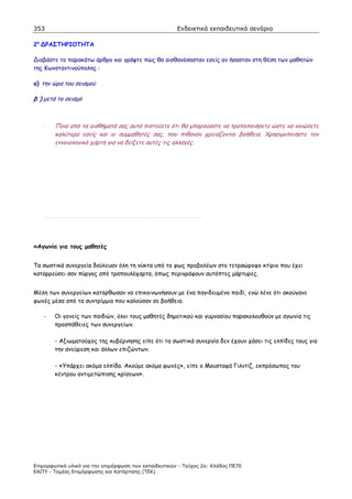 353                                                    Ενδεικτικά εκπαιδευτικά σενάρια

2η    ΡΑΣΤΗΡΙΟΤΗΤΑ

  ιαβάστε το παρακάτω άρθρο και γράψτε πώς θα αισθανόσασταν εσείς αν ήσασταν στη θέση των µαθητών
της Κωνσταντινούπολης :

α) την ώρα του σεισµού

β ) µετά το σεισµό



     -   Ποια από τα αισθήµατά σας αυτά πιστεύετε ότι θα µπορούσατε να τροποποιήσετε ώστε να νοιώσετε
         καλύτερα εσείς και οι συµµαθητές σας, που πιθανόν χρειάζονται βοήθεια. Χρησιµοποιήστε τον
         εννοιολογικό χάρτη για να δείξετε αυτές τις αλλαγές.




     ……………………………………………………………………………………………………….



«Αγωνία για τους µαθητές


Τα σωστικά συνεργεία δούλευαν όλη τη νύκτα υπό το φως προβολέων στο τετραώροφο κτίριο που έχει
καταρρεύσει σαν πύργος από τραπουλόχαρτα, όπως περιγράφουν αυτόπτες µάρτυρες.


Μέλη των συνεργείων κατόρθωσαν να επικοινωνήσουν µε ένα παγιδευµένο παιδί, ενώ λένε ότι ακούγανε
φωνές µέσα από τα συντρίµµια που καλούσαν σε βοήθεια.

     -   Οι γονείς των παιδιών, όλοι τους µαθητές δηµοτικού και γυµνασίου παρακολουθούν µε αγωνία τις
         προσπάθειες των συνεργείων.

         - Αξιωµατούχος της κυβέρνησης είπε ότι τα σωστικά συνεργία δεν έχουν χάσει τις ελπίδες τους για
         την ανεύρεση και άλλων επιζώντων.

         - «Υπάρχει ακόµα ελπίδα. Ακούµε ακόµα φωνές», είπε ο Μουσταφά Γιλντίζ, εκπρόσωπος του
         κέντρου αντιµετώπισης κρίσεων».




Επιµορφωτικό υλικό για την επιµόρφωση των εκπαιδευτικών - Τεύχος 2α: Κλάδος ΠΕ70
ΕΑΙΤΥ - Τοµέας Επιµόρφωσης και Κατάρτισης (ΤΕΚ)
 