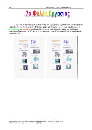 362                                                    Ενδεικτικά εκπαιδευτικά σενάρια




         Αφού δείτε τα παρακάτω φυλλάδια και αφίσες που δηµιούργησαν συµµαθητές σας και επισκεφθείτε
τις σελίδες που σας προτείνονται στο ιαδίκτυο, γράψτε µε την οµάδα σας τις δικές σας οδηγίες για τα
µέτρα πρόληψης και προστασίας από ένα µελλοντικό σεισµό και δηµιουργήστε αφίσες και φυλλάδια µε
προγράµµατα ζωγραφικής του Η/Υ για να τα τοιχοκολλήσετε στην τάξη, στο σχολείο, σε γειτονικά σχολεία,
στη γειτονιά σας!.




Επιµορφωτικό υλικό για την επιµόρφωση των εκπαιδευτικών - Τεύχος 2α: Κλάδος ΠΕ70
ΕΑΙΤΥ - Τοµέας Επιµόρφωσης και Κατάρτισης (ΤΕΚ)
 