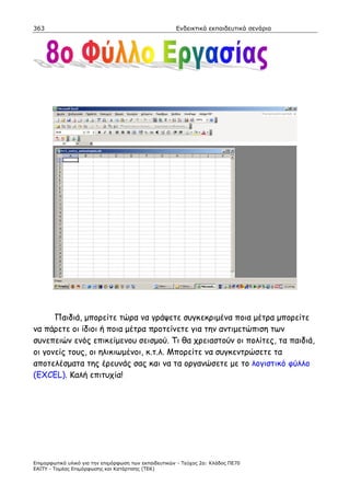 363                                                    Ενδεικτικά εκπαιδευτικά σενάρια




      Παιδιά, µπορείτε τώρα να γράψετε συγκεκριµένα ποια µέτρα µπορείτε
να πάρετε οι ίδιοι ή ποια µέτρα προτείνετε για την αντιµετώπιση των
συνεπειών ενός επικείµενου σεισµού. Τι θα χρειαστούν οι πολίτες, τα παιδιά,
οι γονείς τους, οι ηλικιωµένοι, κ.τ.λ. Μπορείτε να συγκεντρώσετε τα
αποτελέσµατα της έρευνάς σας και να τα οργανώσετε µε το λογιστικό φύλλο
(EXCEL). Καλή επιτυχία!




Επιµορφωτικό υλικό για την επιµόρφωση των εκπαιδευτικών - Τεύχος 2α: Κλάδος ΠΕ70
ΕΑΙΤΥ - Τοµέας Επιµόρφωσης και Κατάρτισης (ΤΕΚ)
 