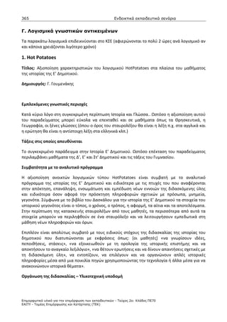 365                                                    Ενδεικτικά εκπαιδευτικά σενάρια


Γ. Λογισµικά γνωστικών αντικειµένων

Τα παρακάτω λογισμικά επιδεικνύονται στο ΚΣΕ (αφιερώνονται το πολύ 2 ώρες ανά λογισμικό αν
και κάποια χρειάζονται λιγότερο χρόνο)

1. Hot Potatoes
Τίτλος: Αξιοποίηση χαρακτηριστικών του λογισμικού HotPotatoes στα πλαίσια του μαθήματος
της ιστορίας της Ε’ Δημοτικού.

Δημιουργός: Γ. Γουμενάκης



Εμπλεκόμενες γνωστικές περιοχές

Κατά κύριο λόγο στη συγκεκριμένη περίπτωση Ιστορία και Γλώσσα.. Ωστόσο η αξιοποίηση αυτού
του παραδείγματος μπορεί εύκολα να επεκταθεί και σε μαθήματα όπως τα Θρησκευτικά, η
Γεωγραφία, οι ξένες γλώσσες (όπου ο όρος του σταυρολέξου θα είναι η λέξη π.χ. στα αγγλικά και
η ερώτηση θα είναι η αντίστοιχη λέξη στα ελληνικά κλπ.)

Τάξεις στις οποίες απευθύνεται

Το συγκεκριμένο παράδειγμα στην Ιστορία Ε’ Δημοτικού. Ωστόσο επέκταση του παραδείγματος
περιλαμβάνει μαθήματα της Δ’, Ε’ και Στ’ Δημοτικού και τις τάξεις του Γυμνασίου.

Συμβατότητα με το αναλυτικό πρόγραμμα

Η αξιοποίηση ανοικτών λογισμικών τύπου HotPotatoes είναι συμβατή με το αναλυτικό
πρόγραμμα της ιστορίας της Ε’ Δημοτικού και ειδικότερα με τις πτυχές του που αναφέρονται
στην απόκτηση, επανάληψη, ενσωμάτωση και εμπέδωση νέων εννοιών της διδασκόμενης ύλης
και ειδικότερα όσον αφορά την πρόσκτηση πληροφοριών σχετικών με πρόσωπα, μνημεία,
γεγονότα. Σύμφωνα με το βιβλίο του Δασκάλου για την ιστορία της Ε’ Δημοτικού τα στοιχεία του
ιστορικού γεγονότος είναι ο τόπος, ο χρόνος, ο τρόπος, η αφορμή, τα αίτια και τα αποτελέσματα.
Στην περίπτωση της κατασκευής σταυρολέξων από τους μαθητές, τα περισσότερα από αυτά τα
στοιχεία μπορούν να περιληφθούν σε ένα σταυρόλεξο και να λειτουργήσουν εμπεδωτικά στη
μάθηση νέων πληροφοριών και όρων.

Επιπλέον είναι απολύτως συμβατό με τους ειδικούς στόχους της διδασκαλίας της ιστορίας του
δημοτικού που διατυπώνονται με εκφράσεις όπως: [οι μαθητές] «να γνωρίσουν ιδέες,
πεποιθήσεις, στάσεις», «να εξοικειωθούν με τη ορολογία της ιστορικής επιστήμης και να
αποκτήσουν το αναγκαίο λεξιλόγιο», «να θέτουν ερωτήσεις και να δίνουν απαντήσεις σχετικές με
τη διδασκόμενη ύλη», να εντοπίζουν, να επιλέγουν και να οργανώνουν απλές ιστορικές
πληροφορίες μέσα από μια ποικιλία πηγών χρησιμοποιώντας την τεχνολογία ή άλλα μέσα για να
ανακοινώνουν ιστορικά θέματα».

Οργάνωση της διδασκαλίας – Υλικοτεχνική υποδομή




Επιµορφωτικό υλικό για την επιµόρφωση των εκπαιδευτικών - Τεύχος 2α: Κλάδος ΠΕ70
ΕΑΙΤΥ - Τοµέας Επιµόρφωσης και Κατάρτισης (ΤΕΚ)
 