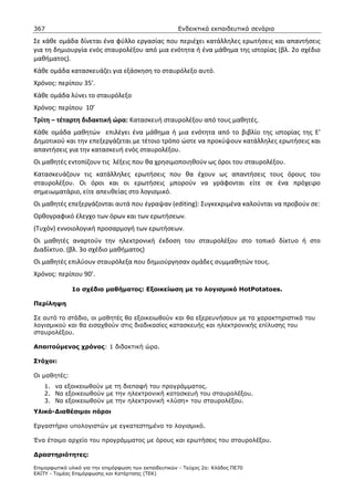 367                                                    Ενδεικτικά εκπαιδευτικά σενάρια

Σε κάθε ομάδα δίνεται ένα φύλλο εργασίας που περιέχει κατάλληλες ερωτήσεις και απαντήσεις
για τη δημιουργία ενός σταυρολέξου από μια ενότητα ή ένα μάθημα της ιστορίας (βλ. 2ο σχέδιο
μαθήματος).
Κάθε ομάδα κατασκευάζει για εξάσκηση το σταυρόλεξο αυτό.
Χρόνος: περίπου 35’.
Κάθε ομάδα λύνει το σταυρόλεξο
Χρόνος: περίπου 10’
Τρίτη – τέταρτη διδακτική ώρα: Κατασκευή σταυρολέξου από τους μαθητές.
Κάθε ομάδα μαθητών επιλέγει ένα μάθημα ή μια ενότητα από το βιβλίο της ιστορίας της Ε’
Δημοτικού και την επεξεργάζεται με τέτοιο τρόπο ώστε να προκύψουν κατάλληλες ερωτήσεις και
απαντήσεις για την κατασκευή ενός σταυρολέξου.
Οι μαθητές εντοπίζουν τις λέξεις που θα χρησιμοποιηθούν ως όροι του σταυρολέξου.
Κατασκευάζουν τις κατάλληλες ερωτήσεις που θα έχουν ως απαντήσεις τους όρους του
σταυρολέξου. Οι όροι και οι ερωτήσεις μπορούν να γράφονται είτε σε ένα πρόχειρο
σημειωματάριο, είτε απευθείας στο λογισμικό.
Οι μαθητές επεξεργάζονται αυτά που έγραψαν (editing): Συγκεκριμένα καλούνται να προβούν σε:
Ορθογραφικό έλεγχο των όρων και των ερωτήσεων.
(Τυχόν) εννοιολογική προσαρμογή των ερωτήσεων.
Οι μαθητές αναρτούν την ηλεκτρονική έκδοση του σταυρολέξου στο τοπικό δίκτυο ή στο
Διαδίκτυο. (βλ. 3ο σχέδιο μαθήματος)
Οι μαθητές επιλύουν σταυρόλεξα που δημιούργησαν ομάδες συμμαθητών τους.
Χρόνος: περίπου 90’.

              1ο σχέδιο µαθήµατος: Εξοικείωση µε το λογισµικό HotPotatoes.

Περίληψη

Σε αυτό το στάδιο, οι µαθητές θα εξοικειωθούν και θα εξερευνήσουν µε τα χαρακτηριστικά του
λογισµικού και θα εισαχθούν στις διαδικασίες κατασκευής και ηλεκτρονικής επίλυσης του
σταυρολέξου.

Απαιτούµενος χρόνος: 1 διδακτική ώρα.

Στόχοι:

Οι µαθητές:
    1. να εξοικειωθούν µε τη διεπαφή του προγράµµατος.
    2. Να εξοικειωθούν µε την ηλεκτρονική κατασκευή του σταυρολέξου.
    3. Να εξοικειωθούν µε την ηλεκτρονική «λύση» του σταυρολέξου.
Υλικά-∆ιαθέσιµοι πόροι

Εργαστήριο υπολογιστών µε εγκατεστηµένο το λογισµικό.

Ένα έτοιµο αρχείο του προγράµµατος µε όρους και ερωτήσεις του σταυρολέξου.

∆ραστηριότητες:

Επιµορφωτικό υλικό για την επιµόρφωση των εκπαιδευτικών - Τεύχος 2α: Κλάδος ΠΕ70
ΕΑΙΤΥ - Τοµέας Επιµόρφωσης και Κατάρτισης (ΤΕΚ)
 