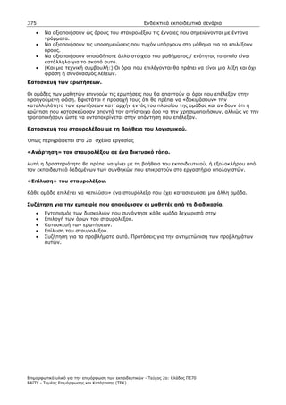 375                                                    Ενδεικτικά εκπαιδευτικά σενάρια
    •   Να αξιοποιήσουν ως όρους του σταυρολέξου τις έννοιες που σηµειώνονται µε έντονα
        γράµµατα.
    •   Να αξιοποιήσουν τις υποσηµειώσεις που τυχόν υπάρχουν στο µάθηµα για να επιλέξουν
        όρους.
    •   Να αξιοποιήσουν οποιοδήποτε άλλο στοιχείο του µαθήµατος / ενότητας το οποίο είναι
        κατάλληλο για το σκοπό αυτό.
    •   (Και µια τεχνική συµβουλή:) Οι όροι που επιλέγονται θα πρέπει να είναι µια λέξη και όχι
        φράση ή συνδυασµός λέξεων.
Κατασκευή των ερωτήσεων.

Οι οµάδες των µαθητών επινοούν τις ερωτήσεις που θα απαντούν οι όροι που επέλεξαν στην
προηγούµενη φάση. Εφιστάται η προσοχή τους ότι θα πρέπει να «δοκιµάσουν» την
καταλληλότητα των ερωτήσεων κατ’ αρχήν εντός του πλαισίου της οµάδας και αν δουν ότι η
ερώτηση που κατασκεύασαν απαντά τον αντίστοιχο όρο να την χρησιµοποιήσουν, αλλιώς να την
τροποποιήσουν ώστε να ανταποκρίνεται στην απάντηση που επέλεξαν.

Κατασκευή του σταυρολέξου µε τη βοήθεια του λογισµικού.

Όπως περιγράφεται στο 2ο σχέδιο εργασίας

«Ανάρτηση» του σταυρολέξου σε ένα δικτυακό τόπο.

Αυτή η δραστηριότητα θα πρέπει να γίνει µε τη βοήθεια του εκπαιδευτικού, ή εξολοκλήρου από
τον εκπαιδευτικό δεδοµένων των συνθηκών που επικρατούν στο εργαστήριο υπολογιστών.

«Επίλυση» του σταυρολέξου.

Κάθε οµάδα επιλέγει να «επιλύσει» ένα σταυρόλεξο που έχει κατασκευάσει µια άλλη οµάδα.

Συζήτηση για την εµπειρία που αποκόµισαν οι µαθητές από τη διαδικασία.
    •   Εντοπισµός των δυσκολιών που συνάντησε κάθε οµάδα ξεχωριστά στην
    •   Επιλογή των όρων του σταυρολέξου.
    •   Κατασκευή των ερωτήσεων.
    •   Επίλυση του σταυρολέξου.
    •   Συζήτηση για τα προβλήµατα αυτά. Προτάσεις για την αντιµετώπιση των προβληµάτων
        αυτών.




Επιµορφωτικό υλικό για την επιµόρφωση των εκπαιδευτικών - Τεύχος 2α: Κλάδος ΠΕ70
ΕΑΙΤΥ - Τοµέας Επιµόρφωσης και Κατάρτισης (ΤΕΚ)
 