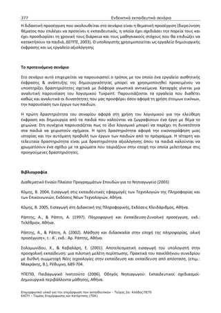 377                                                    Ενδεικτικά εκπαιδευτικά σενάρια

Η διδακτική προσέγγιση που ακολουθείται στο σενάριο είναι η θεματική προσέγγιση (διερεύνηση
θέματος που επιλέγει να προτείνει η εκπαιδευτικός, η οποία έχει σχεδιάσει την πορεία τους και
έχει προσδιορίσει τη χρονική τους διάρκεια και τους μαθησιακούς στόχους που θα επιδιώξει να
κατακτήσουν τα παιδιά, ΔΕΠΠΣ, 2003). Ο υπολογιστής χρησιμοποιείται ως εργαλείο δημιουργικής
έκφρασης και ως εργαλείο αξιολόγησης



Το προτεινόμενο σενάριο

Στο σενάριο αυτό επιχειρείται να παρουσιαστεί ο τρόπος με τον οποίο ένα εργαλείο αισθητικής
έκφρασης & ανάπτυξης της δημιουργικότητας μπορεί να χρησιμοποιηθεί προκειμένου να
υποστηρίξει δραστηριότητες σχετικά με διάφορα γνωστικά αντικείμενα. Καταρχάς γίνεται μια
αναλυτική παρουσίαση του λογισμικού Tuxpaint. Παρουσιάζονται τα εργαλεία που διαθέτει
καθώς και αναλυτικά οι δυνατότητες που μας προσφέρει όσον αφορά τη χρήση έτοιμων εικόνων,
την παρουσίαση των έργων των παιδιών.

Η πρώτη δραστηριότητα του σεναρίου αφορά στη χρήση του λογισμικού για την ελεύθερη
έκφραση και δημιουργία από τα παιδιά που καλούνται να ζωγραφίσουν ένα έργο με θέμα το
χειμώνα. Στη συνέχεια παρουσιάζεται πως το ίδιο λογισμικό μπορεί να παρέχει τη δυνατότητα
στα παιδιά να χειριστούν σχήματα. Η τρίτη δραστηριότητα αφορά την εικονογράφηση μιας
ιστορίας και την αυτόματη προβολή των έργων των παιδιών από το πρόγραμμα. Η τέταρτη και
τελευταία δραστηριότητα είναι μια δραστηριότητα αξιολόγησης όπου τα παιδιά καλούνται να
χρωματίσουν ένα σχέδιο με τα χρώματα που ταιριάζουν στην εποχή την οποία μελετήσαμε στις
προηγούμενες δραστηριότητες.



Βιβλιογραφία

Διαθεματικό Ενιαίο Πλαίσιο Προγραμμάτων Σπουδών για το Νηπιαγωγείο (2003)

Κόμης, Β. 2004, Εισαγωγή στις εκπαιδευτικές εφαρμογές των Τεχνολογιών της Πληροφορίας και
των Επικοινωνιών, Εκδόσεις Νέων Τεχνολογιών, Αθήνα.

Κόμης, Β. 2005, Εισαγωγή στη Διδακτική της Πληροφορικής, Εκδόσεις Κλειδάριθμος, Αθήνα.

Ράπτης, Α., & Ράπτη, Α. (1997). Πληροφορική και Εκπαίδευση-Συνολική προσέγγιση, εκδ.:
Τελέθριον, Αθήνα.

Ράπτης, Α., & Ράπτη, Α. (2002). Μάθηση και διδασκαλία στην εποχή της πληροφορίας, ολική
προσέγγιση», τ.: Α΄, εκδ.: Αρ. Ράπτης, Αθήνα.

Σολομωνίδου, Χ., & Καβαλάρη, Ε. (2001). Αποτελεσματική εισαγωγή του υπολογιστή στην
προσχολική εκπαίδευση: μια πιλοτική μελέτη περίπτωσης. Πρακτικά του πανελλήνιου συνεδρίου
με διεθνή συμμετοχή Νέες τεχνολογίες στην εκπαίδευση και εκπαίδευση από απόσταση, (επιμ.:
Μακράκης, Β.), Ρέθυμνο, 689-704.

ΥΠΕΠΘ, Παιδαγωγικό Ινστιτούτο (2006), Οδηγός Νηπιαγωγού: Εκπαιδευτικοί σχεδιασμοί-
Δημιουργικά περιβάλλοντα μάθησης, Αθήνα.

Επιµορφωτικό υλικό για την επιµόρφωση των εκπαιδευτικών - Τεύχος 2α: Κλάδος ΠΕ70
ΕΑΙΤΥ - Τοµέας Επιµόρφωσης και Κατάρτισης (ΤΕΚ)
 