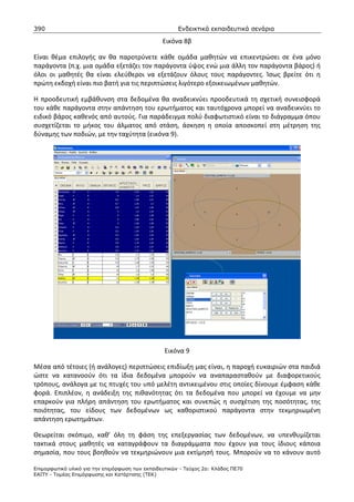 390                                                    Ενδεικτικά εκπαιδευτικά σενάρια

                                                 Εικόνα 8β

Είναι θέμα επιλογής αν θα παροτρύνετε κάθε ομάδα μαθητών να επικεντρώσει σε ένα μόνο
παράγοντα (π.χ. μια ομάδα εξετάζει τον παράγοντα ύψος ενώ μια άλλη τον παράγοντα βάρος) ή
όλοι οι μαθητές θα είναι ελεύθεροι να εξετάζουν όλους τους παράγοντες. Ίσως βρείτε ότι η
πρώτη εκδοχή είναι πιο βατή για τις περιπτώσεις λιγότερο εξοικειωμένων μαθητών.

Η προοδευτική εμβάθυνση στα δεδομένα θα αναδεικνύει προοδευτικά τη σχετική συνεισφορά
του κάθε παράγοντα στην απάντηση του ερωτήματος και ταυτόχρονα μπορεί να αναδεικνύει το
ειδικό βάρος καθενός από αυτούς. Για παράδειγμα πολύ διαφωτιστικό είναι το διάγραμμα όπου
συσχετίζεται το μήκος του άλματος από στάση, άσκηση η οποία αποσκοπεί στη μέτρηση της
δύναμης των ποδιών, με την ταχύτητα (εικόνα 9).




                                                  Εικόνα 9

Μέσα από τέτοιες (ή ανάλογες) περιπτώσεις επιδίωξη μας είναι, η παροχή ευκαιριών στα παιδιά
ώστε να κατανοούν ότι τα ίδια δεδομένα μπορούν να αναπαρασταθούν με διαφορετικούς
τρόπους, ανάλογα με τις πτυχές του υπό μελέτη αντικειμένου στις οποίες δίνουμε έμφαση κάθε
φορά. Επιπλέον, η ανάδειξη της πιθανότητας ότι τα δεδομένα που μπορεί να έχουμε να μην
επαρκούν για πλήρη απάντηση του ερωτήματος και συνεπώς η συσχέτιση της ποσότητας, της
ποιότητας, του είδους των δεδομένων ως καθοριστικού παράγοντα στην τεκμηριωμένη
απάντηση ερωτημάτων.

Θεωρείται σκόπιμο, καθ’ όλη τη φάση της επεξεργασίας των δεδομένων, να υπενθυμίζεται
τακτικά στους μαθητές να καταγράφουν τα διαγράμματα που έχουν για τους ίδιους κάποια
σημασία, που τους βοηθούν να τεκμηριώνουν μια εκτίμησή τους. Μπορούν να το κάνουν αυτό

Επιµορφωτικό υλικό για την επιµόρφωση των εκπαιδευτικών - Τεύχος 2α: Κλάδος ΠΕ70
ΕΑΙΤΥ - Τοµέας Επιµόρφωσης και Κατάρτισης (ΤΕΚ)
 