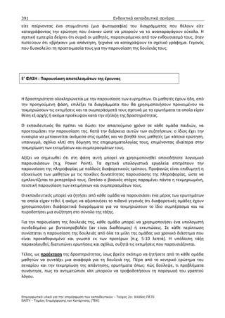 391                                                    Ενδεικτικά εκπαιδευτικά σενάρια

είτε παίρνοντας ένα στιγμιότυπο (μια φωτογραφία) του διαγράμματος που θέλουν είτε
καταγράφοντας την ερώτηση που έκαναν ώστε να μπορούν να το αναπαραγάγουν εύκολα. Η
σχετική εμπειρία δείχνει ότι συχνά οι μαθητές, παρασυρόμενοι από τον ενθουσιασμό τους, όταν
πιστεύουν ότι «βρήκαν» μια απάντηση, ξεχνάνε να καταγράψουν το σχετικό γράφημα. Γεγονός
που δυσκολεύει τη προετοιμασία τους για την παρουσίαση της δουλειάς τους.




Ε’ ΦΑΣΗ : Παρουσίαση αποτελεσμάτων της έρευνας



Η δραστηριότητα ολοκληρώνεται με την παρουσίαση των ευρημάτων. Οι μαθητές έχουν ήδη, από
την προηγούμενη φάση, επιλέξει τα διαγράμματα που θα χρησιμοποιήσουν προκειμένου να
τεκμηριώσουν τις εκτιμήσεις και τα συμπεράσματά τους σχετικά με τα ερωτήματα τα οποία είχαν
θέση εξ αρχής ή ακόμα προέκυψαν κατά την εξέλιξη της δραστηριότητας.

Ο εκπαιδευτικός θα πρέπει να δώσει τον απαιτούμενο χρόνο σε κάθε ομάδα παιδιών, να
προετοιμάσει την παρουσίαση της. Κατά την διάρκεια αυτών των συζητήσεων, ο ίδιος έχει την
ευκαιρία να μετακινείται ανάμεσα στις ομάδες και να βοηθά τους μαθητές (με κάποια ερώτηση,
υπαινιγμό, σχόλιο κλπ) στη δόμηση της επιχειρηματολογίας τους, επιμένοντας ιδιαίτερα στην
τεκμηρίωση των εκτιμήσεων και συμπερασμάτων τους.

Αξίζει να σημειωθεί ότι στη φάση αυτή μπορεί να χρησιμοποιηθεί οποιοδήποτε λογισμικό
παρουσιάσεων (π.χ. Power Point). Τα σχετικά υπολογιστικά εργαλεία επιτρέπουν την
παρουσίαση της πληροφορίας με πολλούς διαφορετικούς τρόπους. Προφανώς είναι επιθυμητή η
εξοικείωση των μαθητών με τις ποικίλες δυνατότητες παρουσίασης της πληροφορίας, ώστε να
εμπλουτίζεται το ρεπερτόριό τους. Ωστόσο ο βασικός στόχος παραμένει πάντα η τεκμηριωμένη,
πειστική παρουσίαση των εκτιμήσεων και συμπερασμάτων τους.

Ο εκπαιδευτικός μπορεί να ζητήσει από κάθε ομάδα να παρουσιάσει ένα μέρος των ερωτημάτων
τα οποία είχαν τεθεί ή ακόμη να αξιοποιήσει το πιθανό γεγονός ότι διαφορετικές ομάδες έχουν
χρησιμοποιήσει διαφορετικά διαγράμματα για να τεκμηριώσουν το ίδιο συμπέρασμα και να
πυροδοτήσει μια συζήτηση στο σύνολο της τάξης.

Για την παρουσίαση της δουλειάς της, κάθε ομάδα μπορεί να χρησιμοποιήσει ένα υπολογιστή
συνδεδεμένο με βιντεοπροβολέα (αν είναι διαθέσιμος) ή εκτυπώσεις. Σε κάθε περίπτωση
συνίσταται η παρουσίαση της δουλειάς από όλα τα μέλη της ομάδας για χρονικό διάστημα που
είναι προκαθορισμένο και γνωστό εκ των προτέρων (π.χ. 5-10 λεπτά). Η υπόλοιπη τάξη
παρακολουθεί, διατυπώνει ερωτήσεις και σχόλια, συζητά τις εκτιμήσεις που παρουσιάζονται.

Τέλος, ως προέκταση της δραστηριότητας, ίσως βρείτε σκόπιμο να ζητήσετε από τη κάθε ομάδα
μαθητών να συντάξει μια αναφορά για τη δουλειά της. Πέρα από το κεντρικό ερώτημα του
σεναρίου και την τεκμηρίωση της απάντησης, ερωτήματα όπως: πώς δούλεψε, τι προβλήματα
συνάντησε, πως τα αντιμετώπισε κλπ μπορούν να τροφοδοτήσουν τη παραγωγή του γραπτού
λόγου.



Επιµορφωτικό υλικό για την επιµόρφωση των εκπαιδευτικών - Τεύχος 2α: Κλάδος ΠΕ70
ΕΑΙΤΥ - Τοµέας Επιµόρφωσης και Κατάρτισης (ΤΕΚ)
 