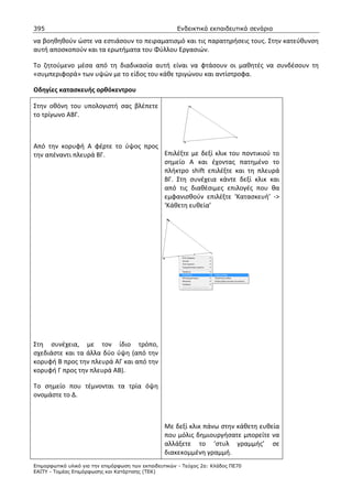 395                                                    Ενδεικτικά εκπαιδευτικά σενάρια

να βοηθηθούν ώστε να εστιάσουν το πειραματισμό και τις παρατηρήσεις τους. Στην κατεύθυνση
αυτή αποσκοπούν και τα ερωτήματα του Φύλλου Εργασιών.

Το ζητούμενο μέσα από τη διαδικασία αυτή είναι να φτάσουν οι μαθητές να συνδέσουν τη
«συμπεριφορά» των υψών με το είδος του κάθε τριγώνου και αντίστροφα.

Οδηγίες κατασκευής ορθόκεντρου

Στην οθόνη του υπολογιστή σας βλέπετε
το τρίγωνο ΑΒΓ.



Από την κορυφή Α φέρτε το ύψος προς
την απέναντι πλευρά ΒΓ.             Επιλέξτε με δεξί κλικ του ποντικιού το
                                    σημείο Α και έχοντας πατημένο το
                                    πλήκτρο shift επιλέξτε και τη πλευρά
                                    ΒΓ. Στη συνέχεια κάντε δεξί κλικ και
                                    από τις διαθέσιμες επιλογές που θα
                                    εμφανισθούν επιλέξτε ‘Κατασκευή’ ->
                                    ‘Κάθετη ευθεία’




Στη συνέχεια, με τον ίδιο τρόπο,
σχεδιάστε και τα άλλα δύο ύψη (από την
κορυφή Β προς την πλευρά ΑΓ και από την
κορυφή Γ προς την πλευρά ΑΒ).

Το σημείο που τέμνονται τα τρία όψη
ονομάστε το Δ.



                                                  Με δεξί κλικ πάνω στην κάθετη ευθεία
                                                  που μόλις δημιουργήσατε μπορείτε να
                                                  αλλάξετε το ‘στυλ γραμμής’ σε
                                                  διακεκομμένη γραμμή.
Επιµορφωτικό υλικό για την επιµόρφωση των εκπαιδευτικών - Τεύχος 2α: Κλάδος ΠΕ70
ΕΑΙΤΥ - Τοµέας Επιµόρφωσης και Κατάρτισης (ΤΕΚ)
 