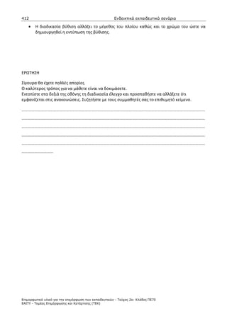 412                                                    Ενδεικτικά εκπαιδευτικά σενάρια

    •   Η διαδικασία βύθιση αλλάζει το μέγεθος του πλοίου καθώς και το χρώμα του ώστε να
        δημιουργηθεί η εντύπωση της βύθισης.




ΕΡΩΤΗΣΗ

Σίγουρα θα έχετε πολλές απορίες.
Ο καλύτερος τρόπος για να μάθετε είναι να δοκιμάσετε.
Εντοπίστε στα δεξιά της οθόνης τη διαδικασία έλεγχο και προσπαθήστε να αλλάξετε ότι
εμφανίζεται στις ανακοινώσεις. Συζητήστε με τους συμμαθητές σας το επιθυμητό κείμενο.

…………………………………………………………………………………………………………………………………………………………
…………………………………………………………………………………………………………………………………………………………
…………………………………………………………………………………………………………………………………………………………
…………………………………………………………………………………………………………………………………………………………
…………………………………………………………………………………………………………………………………………………………
…………………………




Επιµορφωτικό υλικό για την επιµόρφωση των εκπαιδευτικών - Τεύχος 2α: Κλάδος ΠΕ70
ΕΑΙΤΥ - Τοµέας Επιµόρφωσης και Κατάρτισης (ΤΕΚ)
 