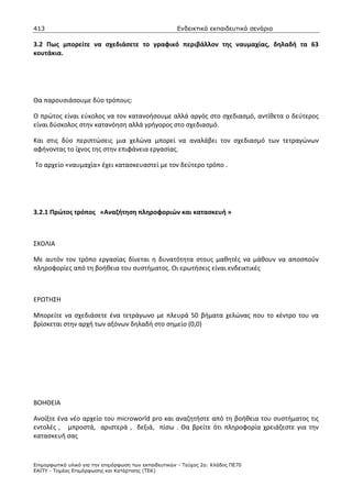 413                                                    Ενδεικτικά εκπαιδευτικά σενάρια

3.2 Πως μπορείτε να σχεδιάσετε το γραφικό περιβάλλον της ναυμαχίας, δηλαδή τα 63
κουτάκια.




Θα παρουσιάσουμε δύο τρόπους:

Ο πρώτος είναι εύκολος να τον κατανοήσουμε αλλά αργός στο σχεδιασμό, αντίθετα ο δεύτερος
είναι δύσκολος στην κατανόηση αλλά γρήγορος στο σχεδιασμό.

Και στις δύο περιπτώσεις μια χελώνα μπορεί να αναλάβει τον σχεδιασμό των τετραγώνων
αφήνοντας το ίχνος της στην επιφάνεια εργασίας.

Το αρχείο «ναυμαχία» έχει κατασκευαστεί με τον δεύτερο τρόπο .




3.2.1 Πρώτος τρόπος «Αναζήτηση πληροφοριών και κατασκευή »



ΣΧΟΛΙΑ

Με αυτόν τον τρόπο εργασίας δίνεται η δυνατότητα στους μαθητές να μάθουν να αποσπούν
πληροφορίες από τη βοήθεια του συστήματος. Οι ερωτήσεις είναι ενδεικτικές



ΕΡΩΤΗΣΗ

Μπορείτε να σχεδιάσετε ένα τετράγωνο με πλευρά 50 βήματα χελώνας που το κέντρο του να
βρίσκεται στην αρχή των αξόνων δηλαδή στο σημείο (0,0)




ΒΟΗΘΕΙΑ

Ανοίξτε ένα νέο αρχείο του microworld pro και αναζητήστε από τη βοήθεια του συστήματος τις
εντολές , μπροστά, αριστερά , δεξιά, πίσω . Θα βρείτε ότι πληροφορία χρειάζεστε για την
κατασκευή σας



Επιµορφωτικό υλικό για την επιµόρφωση των εκπαιδευτικών - Τεύχος 2α: Κλάδος ΠΕ70
ΕΑΙΤΥ - Τοµέας Επιµόρφωσης και Κατάρτισης (ΤΕΚ)
 