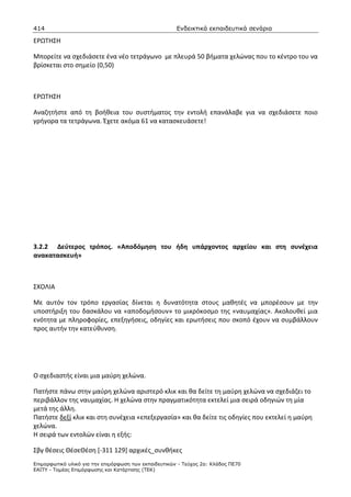 414                                                    Ενδεικτικά εκπαιδευτικά σενάρια

ΕΡΩΤΗΣΗ

Μπορείτε να σχεδιάσετε ένα νέο τετράγωνο με πλευρά 50 βήματα χελώνας που το κέντρο του να
βρίσκεται στο σημείο (0,50)



ΕΡΩΤΗΣΗ

Αναζητήστε από τη βοήθεια του συστήματος την εντολή επανάλαβε για να σχεδιάσετε ποιο
γρήγορα τα τετράγωνα. Έχετε ακόμα 61 να κατασκευάσετε!




3.2.2 Δεύτερος τρόπος. «Αποδόμηση του ήδη υπάρχοντος αρχείου και στη συνέχεια
ανακατασκευή»



ΣΧΟΛΙΑ

Με αυτόν τον τρόπο εργασίας δίνεται η δυνατότητα στους μαθητές να μπορέσουν με την
υποστήριξη του δασκάλου να «αποδομήσουν» το μικρόκοσμο της «ναυμαχίας». Ακολουθεί μια
ενότητα με πληροφορίες, επεξηγήσεις, οδηγίες και ερωτήσεις που σκοπό έχουν να συμβάλλουν
προς αυτήν την κατεύθυνση.




Ο σχεδιαστής είναι μια μαύρη χελώνα.

Πατήστε πάνω στην μαύρη χελώνα αριστερό κλικ και θα δείτε τη μαύρη χελώνα να σχεδιάζει το
περιβάλλον της ναυμαχίας. Η χελώνα στην πραγματικότητα εκτελεί μια σειρά οδηγιών τη μία
μετά της άλλη.
Πατήστε δεξί κλικ και στη συνέχεια «επεξεργασία» και θα δείτε τις οδηγίες που εκτελεί η μαύρη
χελώνα.
Η σειρά των εντολών είναι η εξής:

Σβγ θέσεις ΘέσεΘέση [-311 129] αρχικές_συνθήκες
Επιµορφωτικό υλικό για την επιµόρφωση των εκπαιδευτικών - Τεύχος 2α: Κλάδος ΠΕ70
ΕΑΙΤΥ - Τοµέας Επιµόρφωσης και Κατάρτισης (ΤΕΚ)
 