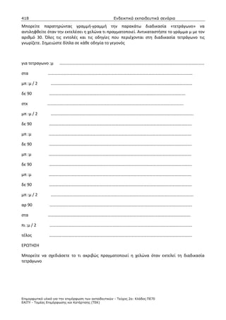418                                                    Ενδεικτικά εκπαιδευτικά σενάρια

Μπορείτε παρατηρώντας γραμμή-γραμμή την παρακάτω διαδικασία «τετράγωνο» να
αντιληφθείτε όταν την εκτελέσει η χελώνα τι πραγματοποιεί. Αντικαταστήστε το γράμμα μ με τον
αριθμό 30. Όλες τις εντολές και τις οδηγίες που περιέχονται στη διαδικασία τετράγωνο τις
γνωρίζετε. Σημειώστε δίπλα σε κάθε οδηγία το γεγονός



για τετραγωνο :μ      …………………………………………………………………………………………………………………………

στα            …………………………………………………………………………………………………………………………

μπ :μ / 2        ………………………………………………………………………………………………………………………

δε 90           ………………………………………………………………………………………………………………….

στκ            ………………………………………………………………………………………………………………….

μπ :μ / 2        ……………………………………………………………………………………………………………………….

δε 90           ……………………………………………………………………………………………………………………….

μπ :μ           ……………………………………………………………………………………………………………………….

δε 90           ……………………………………………………………………………………………………………………….

μπ :μ           ……………………………………………………………………………………………………………………….

δε 90           ……………………………………………………………………………………………………………………….

μπ :μ           ……………………………………………………………………………………………………………………….

δε 90           ……………………………………………………………………………………………………………………….

μπ :μ / 2        ……………………………………………………………………………………………………………………….

αρ 90           ……………………………………………………………………………………………………………………….

στα            ……………………………………………………………………………………………………………………….

πι :μ / 2       ……………………………………………………………………………………………………………………….

τέλος           ……………………………………………………………………………………………………………………….

ΕΡΩΤΗΣΗ

Μπορείτε να σχεδιάσετε το τι ακριβώς πραγματοποιεί η χελώνα όταν εκτελεί τη διαδικασία
τετράγωνο




Επιµορφωτικό υλικό για την επιµόρφωση των εκπαιδευτικών - Τεύχος 2α: Κλάδος ΠΕ70
ΕΑΙΤΥ - Τοµέας Επιµόρφωσης και Κατάρτισης (ΤΕΚ)
 