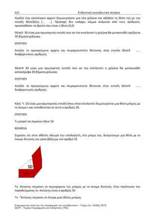 421                                                    Ενδεικτικά εκπαιδευτικά σενάρια

Ανοίξτε ένα καινούργιο αρχείο δημιουργήστε μια νέα χελώνα και αλλάξτε τη θέση της με την
εντολή ΘέσεΘέση [… …]. Προσοχή δεν υπάρχει κόμμα ανάμεσα από τους αριθμούς.
προσπαθήστε να βρείτε που είναι η θέση (0,0)

ΘέσεΧ 30 είναι μια πρωτογενής εντολή που αν την εκτελεστεί η χελώνα θα μετακινηθεί οριζόντια
30 βήματα χελώνας.

ΕΡΩΤΗΣΗ

Ανοίξτε το προηγούμενο αρχείο και πειραματιστείτε θέτοντας στην εντολή ΘέσεΧ             ……
διαφορετικούς αριθμούς



ΘέσεΨ 30 είναι μια πρωτογενής εντολή που αν την εκτελεστεί η χελώνα θα μετακινηθεί
κατακόρυφα 30 βήματα χελώνας.

ΕΡΩΤΗΣΗ

Ανοίξτε το προηγούμενο αρχείο και πειραματιστείτε θέτοντας στην εντολή ΘέσεΨ             ……
διαφορετικούς αριθμούς



Κάνε “τ 20 είναι μια πρωτογενής εντολή όπου όταν εκτελεστεί δημιουργείται μια θέση μνήμης με
το όνομα τ και τοποθετείται σε αυτή ο αριθμός 20.

ΕΡΩΤΗΣΗ

Τι μπορεί να σημαίνει Κάνε 50

ΒΟΗΘΕΙΑ

Σημαίνει ότι στην αθέατη πλευρά του υπολογιστή, στη μνήμη του, δεσμεύουμε μια θέση με το
όνομα Αντώνης και μέσα βάζουμε τον αριθμό 50




To :Αντώνης σημαίνει το περιεχόμενο της μνήμης με το όνομα Αντώνης. Στην περίπτωση του
παραδείγματος το :Αντώνης είναι ο αριθμός 50

Το “Αντώνης σημαίνει το όνομα μιας θέσης μνήμης

Επιµορφωτικό υλικό για την επιµόρφωση των εκπαιδευτικών - Τεύχος 2α: Κλάδος ΠΕ70
ΕΑΙΤΥ - Τοµέας Επιµόρφωσης και Κατάρτισης (ΤΕΚ)
 