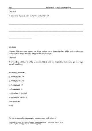 422                                                    Ενδεικτικά εκπαιδευτικά σενάρια

ΕΡΩΤΗΣΗ

Τι μπορεί να σημαίνει κάνε “Αντώνης :Αντώνης + 10



…………………………………………………………………………………………………………………………………………………………
…………………………………………………………………………………………………………………………………………………………
…………………………………………………………………………………………………………………………………………………………
…………………………………………………………………………………………………………………………………………………………
………………………………………………




ΒΟΗΘΕΙΑ

Σημαίνει βάλε στο περιεχόμενο της θέσης μνήμης με το όνομα Αντώνης άλλα 10. Έτσι μέσα στο
«κουτί» με το όνομα Αντώνης θα βρίσκεται ο αριθμός 60

ΕΡΩΤΗΣΗ

Αναγνωρίζετε κάποιες εντολές η κάποιες λέξεις από την παρακάτω διαδικασία με το όνομα
αρχικές συνθήκες.



για αρχικές_συνθήκες

χ1, θεσεμεγεθος 40

χ4, θεσεμεγεθος 40

χ1, θεσεχρωμα 105

χ4, θεσεχρωμα 15

χ1, Θεσεθεση [-310 -80]

χ4, ΘεσεΘεση [-310 -20]

Θεσεφοντο 95

τελος




Για την κατασκευή της ναυμαχίας χρειαστήκαμε τρείς χελώνες

Επιµορφωτικό υλικό για την επιµόρφωση των εκπαιδευτικών - Τεύχος 2α: Κλάδος ΠΕ70
ΕΑΙΤΥ - Τοµέας Επιµόρφωσης και Κατάρτισης (ΤΕΚ)
 