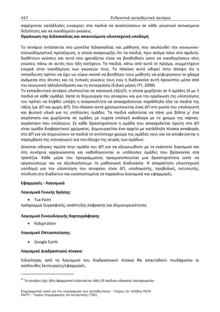 427                                                       Ενδεικτικά εκπαιδευτικά σενάρια

παρέχονται κατάλληλες ευκαιρίες στα παιδιά να αναπτύσσουν σε κάθε γνωστικό αντικείμενο
δεξιότητες και να οικοδομούν γνώσεις.
Οργάνωση της διδασκαλίας και απαιτούμενη υλικοτεχνική υποδομή

Το σενάριο εντάσσεται στο μοντέλο διδασκαλίας και μάθησης που ακολουθεί την κοινωνικο-
εποικοδομηστική προσέγγιση, η οποία αναγνωρίζει ότι τα παιδιά, πριν ακόμα πάνε στο σχολείο,
διαθέτουν γνώσεις και αυτό που χρειάζεται είναι να βοηθηθούν ώστε να οικοδομήσουν νέες
γνώσεις πάνω σε αυτές που ήδη κατέχουν. Τα παιδιά, κάτω από αυτό το πρίσμα, συμμετέχουν
ενεργά στην οικοδόμηση των γνώσεών τους. Το πλαίσιο αυτό οδηγεί στην άποψη ότι η
εκπαίδευση πρέπει να έχει ως κύριο σκοπό να βοηθήσει τους μαθητές να γεφυρώσουν το χάσμα
ανάμεσα στις άτυπες και τις τυπικές γνώσεις τους ενώ η διαδικασία αυτή προκύπτει μέσα από
την κοινωνική αλληλεπίδραση και τη συνεργασία (Ειδικό μέρος ΙΤΥ, 2008).
Το εκπαιδευτικό σενάριο υλοποιείται σε κανονική τάξη25, η οποία χωρίζεται σε 4 ομάδες (4 με 5
παιδιά σε κάθε ομάδα). Κατά τη δημιουργία του σεναρίου και για την οργάνωση της υλοποίησης
του πρέπει να ληφθεί υπόψη η αναγκαιότητα να απασχολούνται παράλληλα όλα τα παιδιά της
τάξης (με ΔΠ και χωρίς ΔΠ). Στο πλαίσιο αυτό χρησιμοποιείται ένας ΔΠ στη γωνία του υπολογιστή
και φυσικό υλικό για τις υπόλοιπες ομάδες. Τα παιδιά καλούνται να πάνε μια βόλτα μ' ένα
αερόστατο και χωρίζονται σε ομάδες με τυχαία επιλογή ανάλογα με το χρώμα της κάρτας-
αερόστατο που επιλέγουν. Σε κάθε δραστηριότητα η ομάδα που απασχολείται πρώτη στο ΔΠ
είναι ομάδα διαφορετικού χρώματος. Δημιουργείται ένα αρχείο με κατάλληλο πίνακα αναφοράς
στο ΔΠ για να σημειώνουν τα παιδιά το αντίστοιχο χρώμα της ομάδας τους και να αποφεύγεται η
παρέμβαση της νηπιαγωγού για τον έλεγχο της σειράς των ομάδων.
Δίνονται οδηγίες πρώτα στην ομάδα του ΔΠ για να εξοικειωθούν με το εκάστοτε λογισμικό και
στη συνέχεια οργανώνονται και καθοδηγούνται οι υπόλοιπες ομάδες που βρίσκονται στα
τραπέζια. Κάθε μέρα του προγράμματος πραγματοποιείται μια δραστηριότητα ώστε να
οργανώσουμε και να αξιολογήσουμε τη μαθησιακή διαδικασία. Η απαραίτητη υλικοτεχνική
υποδομή για την υλοποίηση του σεναρίου είναι ΔΠ, υπολογιστής, προβολικό, εκτυπωτής,
σύνδεση στο διαδίκτυο και εγκατεστημένα τα παρακάτω λογισμικά και εφαρμογές.

Εφαρμογές - Λογισμικά

Λογισμικά Γενικής Χρήσης:
   • Tux Paint
πρόγραμμα ζωγραφικής, ανάπτυξης έκφρασης και δημιουργικότητας

Λογισμικό Εννοιολογικής Χαρτογράφησης
       •   Kidspiration

Λογισμικό Οπτικοποίησης:

       •   Google Earth

Λογισμικό Διαδραστικού πίνακα:

Ειδικότερα, από το λογισμικό του διαδραστικού πίνακα θα απαιτηθούν τουλάχιστον οι
ακόλουθες λειτουργίες/εφαρμογές.

25
     Το σενάριο έχει ήδη εφαρμοστεί πιλοτικά σε τάξη 19 παιδιών κλασικού νηπιαγωγείου

Επιµορφωτικό υλικό για την επιµόρφωση των εκπαιδευτικών - Τεύχος 2α: Κλάδος ΠΕ70
ΕΑΙΤΥ - Τοµέας Επιµόρφωσης και Κατάρτισης (ΤΕΚ)
 