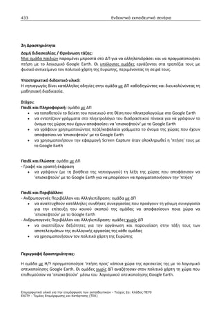 433                                                    Ενδεικτικά εκπαιδευτικά σενάρια




2η Δραστηριότητα
Δομή διδασκαλίας / Οργάνωση τάξης:
Μια ομάδα παιδιών παραμένει μπροστά στο ΔΠ για να αλληλεπιδράσει και να πραγματοποιήσει
πτήση με το λογισμικό Google Earth. Οι υπόλοιπες ομάδες εργάζονται στα τραπέζια τους με
φυσικό αντικείμενο τον πολιτικό χάρτη της Ευρώπης, περιμένοντας τη σειρά τους.

Υποστηρικτικό διδακτικό υλικό:
Η νηπιαγωγός δίνει κατάλληλες οδηγίες στην ομάδα με ΔΠ καθοδηγώντας και διευκολύνοντας τη
μαθησιακή διαδικασία.

Στόχοι:
Παιδί και Πληροφορική: ομάδα με ΔΠ
   • να τοποθετούν το δείκτη του ποντικιού στη θέση που πληκτρολογούμε στο Google Earth
   • να εντοπίζουν γράμματα στο πληκτρολόγιο του διαδραστικού πίνακα για να γράψουν το
        όνομα της χώρας που έχουν αποφασίσει να 'επισκεφτoύν' με το Google Earth
   • να γράφουν χρησιμοποιώντας πεζά/κεφαλαία γράμματα το όνομα της χώρας που έχουν
        αποφασίσει να 'επισκεφτoύν' με το Google Earth
   • να χρησιμοποιήσουν την εφαρμογή Screen Capture όταν ολοκληρωθεί η 'πτήση' τους με
        το Google Earth


Παιδί και Γλώσσα: ομάδα με ΔΠ
- Γραφή και γραπτή έκφραση
    • να γράψουν (με τη βοήθεια της νηπιαγωγού) τη λέξη της χώρας που αποφάσισαν να
       'επισκεφτoύν' με το Google Earth για να μπορέσουν να πραγματοποιήσουν την 'πτήση'


Παιδί και Περιβάλλον:
- Ανθρωπογενές Περιβάλλον και Αλληλεπίδραση: ομάδα με ΔΠ
    • να αναπτυχθούν κατάλληλες συνθήκες συνεργασίας που προάγουν τη γόνιμη συνεργασία
       για την επίτευξη του κοινού σκοπού της ομάδας να αποφασίσουν ποια χώρα να
       'επισκεφτoύν' με το Google Earth
- Ανθρωπογενές Περιβάλλον και Αλληλεπίδραση: ομάδες χωρίς ΔΠ
    • να αναπτύξουν δεξιότητες για την οργάνωση και παρουσίαση στην τάξη τους των
       αποτελεσμάτων της συλλογικής εργασίας της κάθε ομάδας
    • να χρησιμοποιήσουν τον πολιτικό χάρτη της Ευρώπης



Περιγραφή δραστηριότητας:

Η ομάδα με Η/Υ πραγματοποίησε ‘πτήση προς’ κάποια χώρα της αρεσκείας της με το λογισμικό
οπτικοποίησης Google Earth. Οι ομάδες χωρίς ΔΠ αναζήτησαν στον πολιτικό χάρτη τη χώρα που
επιθυμούσαν να ‘επισκεφτούν’ μέσω του λογισμικού οπτικοποίησης Google Earth.


Επιµορφωτικό υλικό για την επιµόρφωση των εκπαιδευτικών - Τεύχος 2α: Κλάδος ΠΕ70
ΕΑΙΤΥ - Τοµέας Επιµόρφωσης και Κατάρτισης (ΤΕΚ)
 