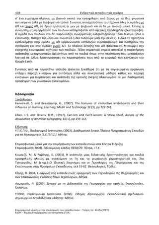 438                                                    Ενδεικτικά εκπαιδευτικά σενάρια

σ’ ένα ευρύτερο πλαίσιο, με βασικό σκοπό την ενασχόληση από όλους με τα ίδια γνωστικά
αντικείμενα αλλά με διαφορετικό τρόπο. Συνεπώς απασχολούνται ταυτόχρονα όλες οι ομάδες με
ΔΠ και χωρίς ΔΠ, σε δραστηριότητες οι μεν με ψηφιακό και οι δε με φυσικό υλικό. Επίσης η
συναισθηματική οργάνωση των παιδιών καταγράφεται από σχετικές παρατηρήσεις/καταγραφές.
Η ομάδα των παιδιών στο ΔΠ παρουσιάζει συνεργατικές αλληλεπιδράσεις τόσο λεκτικά («Να ο
εκτυπωτής. Πάτησε το») όσο και σωματικά («Να πιάσουμε μαζί την πένα;»). Ειδικά τα προνήπια
εμπλεκόμενα στην ομάδα με ΔΠ οργανώνονται κατάλληλα συμπεριφορικά και διατηρούν την
οργάνωση και στις ομάδες χωρίς ΔΠ. Το πλαίσιο ένταξης του ΔΠ φαίνεται να λειτουργεί σαν
ενισχυτής εσωτερικού κινήτρου των παιδιών. Τέλος σημαντικό σημείο αποτελεί η παρατήρηση
ανάπτυξης μεταγνωστικών δεξιοτήτων από τα παιδιά όπως στην περίπτωση που μεταφέρουν
λεκτικά σε άλλες δραστηριότητες τις παρατηρήσεις τους από το χειρισμό των εργαλείων του
Google Earth.

Συνεπώς από τα παραπάνω επίπεδα φαίνεται ξεκάθαρα ότι με τη συγκεκριμένη οργάνωση
υπάρχει παροχή κινήτρων για αυτόνομη αλλά και συνεργατική μάθηση καθώς και παροχή
ευκαιριών για διερεύνηση και ανάπτυξη της κριτικής σκέψης πλαισιωμένα σε μια διαθεματική
προσέγγιση των γνωστικών αντικειμένων.



Βιβλιογραφία
Ξενόγλωσση
Kennewell, S. and Beauchamp, G., (2007). The features of interactive whiteboards and their
influence on learning. Learning, Media and Technology 32 (3), pp.227-241.

Liben, L.S. and Downs, R.M., (1997). Can-ism and Can't-ianism: A Straw Child. Annals of the
Association of American Geography, 87(1), pp.159-167.

Ελληνική:
Υ.Π.Ε.Π.Θ., Παιδαγωγικό Ινστιτούτο, (2003). Διαθεματικό Ενιαίο Πλαίσιο Προγραμμάτων Σπουδών
για το Νηπιαγωγείο (Δ.Ε.Π.Π.Σ.). Αθήνα.

Επιμορφωτικό υλικό για την επιμόρφωση των εκπαιδευτικών στα Κέντρα Στήριξης
Επιμόρφωσης(2008). Ειδικό μέρος κλάδος ΠΕ60/70. Πάτρα, Ι.Τ.Υ.

Καμπεζά, Μ. & Ραβάνης, Κ. (2003). Η ανάπτυξη μιας διδακτικής δραστηριότητας για παιδιά
προσχολικής ηλικίας με αντικείμενο τη Γη και τα γεωφυσικά χαρακτηριστικά της. Στο
Τσιτουρίδου, Μ. (επιμ.) Οι Φυσικές Επιστήμες και οι Τεχνολογίες της Πληροφορίας και της
Επικοινωνίας στην Προσχολική Εκπαίδευση, σελ 55-62. Θεσσαλονίκη, Τζιόλα.

Κόμης, Β. 2004, Εισαγωγή στις εκπαιδευτικές εφαρμογές των Τεχνολογιών της Πληροφορίας και
των Επικοινωνιών, Εκδόσεις Νέων Τεχνολογιών, Αθήνα.

Λαμπρινός, Ν. (2009). Σχετικά με τη Διδασκαλία της Γεωγραφίας στο σχολείο. Θεσσαλονίκη,
Γράφημα.

ΥΠΕΠΘ, Παιδαγωγικό Ινστιτούτο, (2006). Οδηγός Νηπιαγωγού: Εκπαιδευτικοί σχεδιασμοί-
Δημιουργικά περιβάλλοντα μάθησης. Αθήνα.


Επιµορφωτικό υλικό για την επιµόρφωση των εκπαιδευτικών - Τεύχος 2α: Κλάδος ΠΕ70
ΕΑΙΤΥ - Τοµέας Επιµόρφωσης και Κατάρτισης (ΤΕΚ)
 