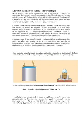 1. Συνοπτική παρουσίαση του σεναρίου – Εισαγωγικά στοιχεία
Με το σενάριο αυτό γίνεται προσπάθεια ώστε οι εργασίες των μαθητών να
στηρίζονται στην αρχή της ενεργητικής μάθησης και της «ανακάλυψης» της γνώσης
από τους ίδιους. Με αυτό τον τρόπο κεντρίζεται το ενδιαφέρον τους, εξασφαλίζεται
η ταχύτερη γνώση και η ανάπτυξη της δημιουργικότητάς τους, μέσα από την
ικανοποίηση ταυτόχρονα μαθησιακών και ψυχαγωγικών στόχων.

Η εξέταση του κεφαλαίου «Ένα απλό κύκλωμα» αποτελεί ενδεικτικό παράδειγμα
μιας μικρής (σε έκταση και διάρκεια χρόνου) διδασκαλίας, κατά την οποία
συνδυάζονται η θεωρία του ηλεκτρισμού με την καθημερινή πράξη, αλλά και την
ενεργή συμμετοχή των Τ.Π.Ε. στη μαθησιακή διαδικασία. Ο δάσκαλος επιλέγει τις
κατάλληλες διδακτικές δραστηριότητες, ώστε η χρήση των Νέων Τεχνολογιών να
κάνει την όλη διαδικασία ελκυστική και χρήσιμη για τους μαθητές του.

Η εισαγωγή στην έννοια του ηλεκτρικού στην Πρωτοβάθμια Εκπαίδευση σε όλες
σχεδόν τις χώρες του κόσμου γίνεται με την παρότρυνση των μαθητών να
κατασκευάσουν απλό ηλεκτρικό κύκλωμα που περιλαμβάνει μπαταρία, καλώδιο και
ένα λαμπτήρα, με σκοπό να ανάψει ο λαμπτήρας (Κόκκοτας Π., 1998:219).




            Εικόνα 1 Τετράδιο Εργασιών, Φυσικά Ε΄ Τάξης, σελ. 104



Οι μαθητές γενικά αντιμετωπίζουν αυτό το πρόβλημα         με ενθουσιασμό και
χρησιμοποιούν τις ιδέες τους για το πώς λειτουργούν       οι μπαταρίες και οι
λαμπτήρες. Για να εξηγήσουν πώς φτάνει το ρεύμα           από την πηγή στον
«καταναλωτή» (η μπαταρία δίνει κάτι στο λαμπτήρα), τα     παιδιά στρέφονται σε
 