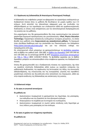 442                                                    Ενδεικτικά εκπαιδευτικά σενάρια




1.5. Οργάνωση της Διδασκαλίας & Απαιτούμενη Υλικοτεχνική Υποδομή

Η διδασκαλία του κεφαλαίου μπορεί να εφαρμοστεί σε εργαστήριο υπολογιστών με
διαδραστικό πίνακα όπου οι μαθητές θα δουλέψουν σε μικρές ομάδες των 2-3
ατόμων. Αυτή αποτελεί την ιδανικότερη εφαρμογή μιας και συνδυάζει την
αλληλεπίδραση με την τεχνολογία των υπολογιστών αλλά και ομαδοσυνεργατικές
διαδικασίες οι οποίες είναι απαραίτητες για την αποτελεσματική διαπραγμάτευση
της γνώσης και της μάθησης.
Στα μηχανήματα που θα χρησιμοποιηθούν θα είναι εγκατεστημένο ένα ανοικτού
χαρακτήρα λογισμικό προσομοίωσης και μοντελοποίησης «Phet, Physics Education
Technology / Εργαστήριο κατασκευής κυκλωμάτων συνεχούς ρεύματος», το οποίο
βοηθά τους μαθητές στην διερευνητική και ανακαλυπτική μάθηση. Το λογισμικό
είναι ελεύθερα διαθέσιμο από την ιστοσελίδα του Πανεπιστημίου του Κολοράντο
(http://phet.colorado.edu/index.php) και για την ελληνική εκδοχή του
προγράμματος από εδώ.
Ως υποστηρικτικό υλικό μπορούμε να χρησιμοποιήσουμε τα φυλλάδια εργασίας
από το βιβλίο του μαθητή (σελ. 104-108), το βιβλίο του δασκάλου (σελ 143-144 και
σελ 158-160) και τα αντίστοιχα ΔΕΠΠΣ & ΑΠΣ (επιμέρους γνωστικών αντικειμένων
και ΤΠΕ 1, ΤΠΕ 2 (ΦΕΚ 1139/28-7-2010)). Τα φυλλάδια εργασίας και το βιβλίο
δασκάλου μπορούν να οπτικοποιηθούν στην επιφάνεια εργασίας του διαδραστικού
πίνακα.
Επίσης θα χρησιμοποιηθεί και ο διαδραστικός πίνακας του εργαστηρίου, όχι τόσο
ως εργαλείο εποπτικής διδασκαλίας αλλά κυρίως ως εργαλείο ενίσχυσης της
μαθησιακής διαδικασίας, της οργάνωσης της λειτουργίας της τάξης, της κοινωνικής
αλληλεπίδρασης, της επικοινωνίας και της συνεργασίας. γεγονός που προσθέτει
μεγαλύτερη εποπτεία και διευκόλυνση στην κατανόηση του λογισμικού, αλλά και
στην πορεία ανάλυσης της διδασκαλίας και κατάκτησης της γνώσης.



1.6 Διδακτικοί στόχοι

Α. Ως προς το γνωστικό αντικείμενο

Οι μαθητές να:
    •   Διαπιστώσουν πειραματικά τη χρησιμότητα του λαμπτήρα, της μπαταρίας,
        των καλωδίων και του διακόπτη σε ένα ηλεκτρικό κύκλωμα.
    •   Αναγνωρίσουν τα σύμβολα για τα στοιχεία του κυκλώματος.
    •   Διαπιστώσουν πειραματικά το σωστό τρόπο σύνδεσης ενός λαμπτήρα με
        τους πόλους μιας μπαταρίας σε ένα κύκλωμα.


Β. Ως προς τη χρήση των σύγχρονης τεχνολογίας

Οι μαθητές να:


Επιµορφωτικό υλικό για την επιµόρφωση των εκπαιδευτικών - Τεύχος 2α: Κλάδος ΠΕ70
ΕΑΙΤΥ - Τοµέας Επιµόρφωσης και Κατάρτισης (ΤΕΚ)
 