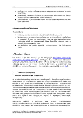 443                                                    Ενδεικτικά εκπαιδευτικά σενάρια


     •   Αποθηκεύουν και να ανοίγουν το αρχείο εργασίας τους σε φάκελο με τίτλο
         «ΚΥΚΛΩΜΑ»
     •   Αποκτήσουν ερευνητική διάθεση χρησιμοποιώντας εφαρμογές που δίνουν
         τη δυνατότητα μοντελοποίησης και προσομοίωσης
     •   Χρησιμοποιούν το διαδραστικό πίνακα σε περιβάλλον προσομοίωσης και
         μοντελοποίησης


Γ. Ως προς τη μαθησιακή διαδικασία

Οι μαθητές να:
     •   Κατανοήσουν και να κατασκευάζουν απλά ηλεκτρικά κυκλώματα
     •   Χρησιμοποιούν λογισμικά προσομοίωσης και μοντελοποίησης στον Η/Υ για
         να κατανοούν έννοιες του ηλεκτρισμού, όταν δεν έχουν άμεσα διαθέσιμα
         αντίστοιχα υλικά για πειραματισμό, λόγω δυσκολίας εύρεσής τους ή
         επικινδυνότητας στη χρήση τους.
     •   Να δουλεύουν σε ομάδες εργασίας χρησιμοποιώντας τον διαδραστικό
         πίνακα.


1.7 Εκτιμώμενη διάρκεια

Ένα ενιαίο δίωρο, 90’. Γνωριμία με το πρόγραμμα Εργαστήριο κατασκευής
κυκλωμάτων συνεχούς ρεύματος, επεξήγηση των διαθέσιμων εργαλείων
(μπαταρίες, λαμπάκια, καλώδια, διακόπτες κτλ) και ταυτόχρονα επεξεργασία της
ενότητας σχετικά με το φυσικό φαινόμενο (αναγκαία η εγκατάσταση της
πλατφόρμας ανάπτυξης λογισμικών – γλώσσας προγραμματισμού java από εδώ).


2.       Διδακτικές Προσεγγίσεις
2α. Μέθοδος διδασκαλίας και επικοινωνίας.

Ως μέθοδος διδασκαλίας προτείνεται η παραδοσιακή – δασκαλοκεντρική κατά την
προετοιμασία και ενημέρωση της τάξης (με χρήση του διαδραστικού πίνακα στο
σύνολο της τάξης ως εποπτικό εργαλείο) και η οµαδοσυνεργατική - κατευθυνόμενη
διερεύνηση για τη διεξαγωγή των εργασιών και την τελική παρουσίασή τους (με
χρήση διαδραστικού πίνακα ως εργαλείο επικοινωνίας και συνεργασίας από ομάδες
παιδιών και την υποστήριξη του εκπαιδευτικού). Η τάξη συνεπώς λειτουργεί τόσο
ως σύνολο όσο και ως ομάδες εργασίας με την υποστήριξη του εκπαιδευτικού και
την κατάλληλη χρήση του διαδραστικού πίνακα. Προβλέπεται συνεργασία μεταξύ
μελών των ομάδων που εφαρμόζουν κυρίως τη στρατηγική «πρόβλεψη-
επιβεβαίωση».

Προτείνεται   δηλαδή,    η    εφαρμογή    ενός    μεικτού  κατευθυνόμενου
ερευνητικού/ανακαλυπτικού μοντέλου διδασκαλίας, όπου ο εκπαιδευτικός ωθεί
ουσιαστικά τους μαθητές στο να ερευνήσουν και να ανακαλύψουν νέα δεδομένα.


Επιµορφωτικό υλικό για την επιµόρφωση των εκπαιδευτικών - Τεύχος 2α: Κλάδος ΠΕ70
ΕΑΙΤΥ - Τοµέας Επιµόρφωσης και Κατάρτισης (ΤΕΚ)
 