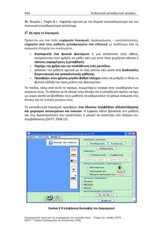 444                                                    Ενδεικτικά εκπαιδευτικά σενάρια


Βλ. θεωρία J. Piaget & L. Vygotsky σχετικά με τον δομικό εποικοδομητισμό και τον
κοινωνικό επικοδομητισμό αντίστοιχα.

2β. Ως προς το λογισμικό.

Πρόκειται για ένα πολύ ευχάριστο λογισμικό, προσομοίωσης – μοντελοποίησης,
εύχρηστο από τους μαθητές μεταφρασμένο στα ελληνικά με διαθέσιμα όλα τα
αναγκαία στοιχεία του κυκλώματος.
    o Αναπαριστά ένα φυσικό φαινόμενο ή μια κατάσταση στην οθόνη,
      επιτρέποντας στον χρήστη να μάθει κάτι για αυτό όταν χειρίζεται κάποια ή
      κάποιες παραμέτρους ή μεταβλητές
    o Παρέχει την χρήση και την επαλήθευση ενός μοντέλου.
    o Διδάσκει τον μαθητή σχετικά µε το πώς γίνεται κάτι μέσα από διαδικασίες
      διερευνητικής και ανακαλυπτικής μάθησης.
    o Προσφέρει στον χρήστη μεγάλο βαθμό ελέγχου ώστε να ρυθμίζει ο ίδιος τη
      φυσική εξέλιξη του προς μελέτη του φαινομένου.
Τα παιδιά, κάτω από αυτό το πρίσμα, συμμετέχουν ενεργά στην οικοδόμηση των
γνώσεών τους. Το πλαίσιο αυτό οδηγεί στην άποψη ότι η εκπαίδευση πρέπει να έχει
ως κύριο σκοπό να βοηθήσει τους μαθητές να γεφυρώσουν το χάσμα ανάμεσα στις
άτυπες και τις τυπικές γνώσεις τους.

Το εκπαιδευτικό λογισμικό προσφέρει ένα πλούσιο περιβάλλον αλληλεπίδρασης
και χειρισμού αντικειμένων και εννοιών. Η έμφαση πλέον βρίσκεται στο μαθητή
και στις δραστηριότητες που αναπτύσσει ή μπορεί να αναπτύξει στο πλαίσιο του
περιβάλλοντος (ΕΑΙΤΥ, 2008:12).




                   Εικόνα 2 Η επιφάνεια διεπαφής του λογισμικού

Επιµορφωτικό υλικό για την επιµόρφωση των εκπαιδευτικών - Τεύχος 2α: Κλάδος ΠΕ70
ΕΑΙΤΥ - Τοµέας Επιµόρφωσης και Κατάρτισης (ΤΕΚ)
 