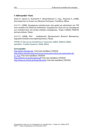 451                                                    Ενδεικτικά εκπαιδευτικά σενάρια




5. Βιβλιογραφία –Πηγές
Driver R., Squires A., Rushworth P., Wood-Robinson V., Επιμ.: Κόκκοτας Π., (1998),
Οικο-Δομώντας τις έννοιες των Φυσικών Επιστημών, Τυπωθήτω, Αθήνα.

Ε.Α.Ι.Τ.Υ., (2008), Επιμόρφωση εκπαιδευτικών στην χρήση και αξιοποίηση των ΤΠΕ
στην εκπαιδευτική διδακτική διαδικασία, Επιμορφωτικό υλικό για την επιμόρφωση
των εκπαιδευτικών στα κέντρα στήριξης επιμόρφωσης, Τεύχος 2:Κλάδοι ΠΕ60/70,
Δεύτερη έκδοση, Πάτρα.΄

Ε.Α.Ι.Τ.Υ., (2008), Phet - Διαδραστικές Προσομοιώσεις Φυσικών Φαινομένων,
Εγχειρίδιο Εκπαιδευτικών Δραστηριοτήτων, Πάτρα.
ΥΠΕΠΘ, ΠΙ, Ερευνώ και Ανακαλύπτω Ε' Δημοτικού: Βιβλίο Μαθητή, Βιβλίο
Δασκάλου, Τετράδιο Εργασιών, ΟΕΔΒ, Αθήνα

Δικτυογραφία:
http://phet.colorado.edu Τελευταία πρόσβαση 7/9/2010
http://phet.colorado.edu/sims/circuit-construction-kit/circuit-construction-kit-
ac_el.jar Τελευταία πρόσβαση 7/9/2010
http://ekfe.kil.sch.gr/docs/phet.pdf Τελευταία πρόσβαση 7/9/2010
http://www.pi-schools.gr/books/dimotiko Τελευταία πρόσβαση 7/9/2010




Επιµορφωτικό υλικό για την επιµόρφωση των εκπαιδευτικών - Τεύχος 2α: Κλάδος ΠΕ70
ΕΑΙΤΥ - Τοµέας Επιµόρφωσης και Κατάρτισης (ΤΕΚ)
 