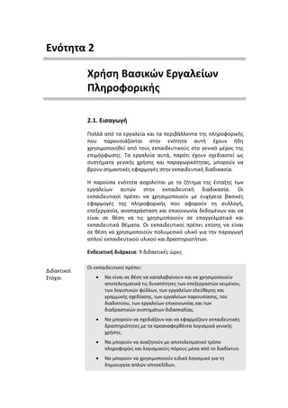 Ενότητα 2

             Χρήση Βασικών Εργαλείων
             Πληροφορικής

             2.1. Εισαγωγή
             Πολλά από τα εργαλεία και τα περιβάλλοντα της πληροφορικής
             που παρουσιάζονται στην ενότητα αυτή έχουν ήδη
             χρησιμοποιηθεί από τους εκπαιδευτικούς στο γενικό μέρος της
             επιμόρφωσης. Τα εργαλεία αυτά, παρότι έχουν σχεδιαστεί ως
             συστήματα γενικής χρήσης και παραγωγικότητας, μπορούν να
             βρουν σημαντικές εφαρμογές στην εκπαιδευτική διαδικασία.

             Η παρούσα ενότητα ασχολείται με το ζήτημα της ένταξης των
             εργαλείων αυτών στην εκπαιδευτική διαδικασία. Οι
             εκπαιδευτικοί πρέπει να χρησιμοποιούν µε ευχέρεια βασικές
             εφαρμογές της πληροφορικής που αφορούν τη συλλογή,
             επεξεργασία, αναπαράσταση και επικοινωνία δεδομένων και να
             είναι σε θέση να τις χρησιμοποιούν σε επαγγελματικά και
             εκπαιδευτικά θέματα. Οι εκπαιδευτικοί πρέπει επίσης να είναι
             σε θέση να χρησιμοποιούν πολυμεσικό υλικό για την παραγωγή
             απλού εκπαιδευτικού υλικού και δραστηριοτήτων.

             Ενδεικτική διάρκεια: 9 διδακτικές ώρες

             Οι εκπαιδευτικοί πρέπει:
Διδακτικοί
Στόχοι          •   Να είναι σε θέση να καταλαβαίνουν και να χρησιμοποιούν
                    αποτελεσματικά τις δυνατότητες των επεξεργαστών κειμένου,
                    των λογιστικών φύλλων, των εργαλείων ελεύθερης και
                    γραμμικής σχεδίασης, των εργαλείων παρουσίασης, του
                    διαδικτύου, των εργαλείων επικοινωνίας και των
                    διαδραστικών συστημάτων διδασκαλίας.
                •   Να μπορούν να σχεδιάζουν και να εφαρμόζουν εκπαιδευτικές
                    δραστηριότητες µε τα προαναφερθέντα λογισμικά γενικής
                    χρήσης.
                •   Να μπορούν να αναζητούν µε αποτελεσματικό τρόπο
                    πληροφορίες και λογισμικούς πόρους μέσα από το διαδίκτυο.
                •   Να μπορούν να χρησιμοποιούν ειδικό λογισμικό για τη
                    δημιουργία απλών ιστοσελίδων.
 