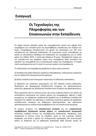 7                                                                                  Εισαγωγή




 Εισαγωγή

                    Οι Τεχνολογίες της
                    Πληροφορίας και των
                    Επικοινωνιών στην Εκπαίδευση

Το παρόν κείμενο αποτελεί μέρος του επιμορφωτικού υλικού που αφορά στην
επιμόρφωση των εκπαιδευτικών της πρωτοβάθμιας εκπαίδευσης στο πλαίσιο του
έργου «Επιμόρφωση Εκπαιδευτικών στη χρήση και αξιοποίηση των ΤΠΕ στην
εκπαιδευτική και διδακτική διαδικασία». Οι σημειώσεις αυτές εκπονήθηκαν με
σκοπό να αποτελέσουν βοήθημα στη διαδικασία της επιμόρφωσης για το ειδικό
μέρος του κλάδου ΠΕ70, η οποία έχει διάρκεια 78 ωρών. Προορίζονται κυρίως για
τον εκπαιδευτικό που λαμβάνει μέρος στην επιμόρφωση αλλά συνιστούν και
εργαλείο του επιμορφωτή για το συγκεκριμένο τμήμα της επιμόρφωσης. Το παρόν
υλικό συμπληρώνεται από το υλικό του γενικού μέρους της επιμόρφωσης.

Το ειδικό μέρος της επιμόρφωσης χωρίζεται σε τρεις κύριες ενότητες:

α) Εκπαιδευτική χρήση βασικών εργαλείων πληροφορικής, πολυμεσικών εργαλείων
και του διαδικτύου (λογισμικά γενικής χρήσης).

β) Χρήση εκπαιδευτικού λογισμικού ειδικότητας σε διδακτικές καταστάσεις.

γ) Διδακτική του γνωστικού αντικείμενου και ΤΠΕ: Βασικές έννοιες Διδακτικής,
Αξιολόγηση και προσαρμογή Εκπαιδευτικών Σεναρίων και Δραστηριοτήτων,
Ανάπτυξη, εφαρμογή και αξιολόγηση Εκπαιδευτικών Σεναρίων και Δραστηριοτήτων.

Όπως προκύπτει από τις ενότητες αυτές, δύο είναι οι βασικοί άξονες που πρέπει να
αποτελέσουν αντικείμενο του ειδικού μέρους της επιμόρφωσης: αφενός η καλή
γνωριμία με τα υπάρχοντα υπολογιστικά εργαλεία και τα διαθέσιμα εκπαιδευτικά
λογισμικά του κλάδου και αφετέρου η ανάπτυξη ικανοτήτων χρήσης και σχεδίασης
εκπαιδευτικών σεναρίων και διδακτικών δραστηριοτήτων που αξιοποιούν
αποτελεσματικά τα υπολογιστικά περιβάλλοντα και τα εκπαιδευτικά λογισμικά.

Οι έννοιες, συνεπώς, του εκπαιδευτικού σεναρίου και του υπολογιστικού
περιβάλλοντος (λογισμικού γενικής χρήσης και εκπαιδευτικού λογισμικού)
αποτελούν κομβικές έννοιες της επιμορφωτικής διαδικασίας. Προφανώς, είναι
απαραίτητο οι έννοιες αυτές να ειδωθούν μέσα σε ένα ευρύτερο πλαίσιο
αναφοράς, στο οποίο η χρήση της υπολογιστικής τεχνολογίας δεν συνεπικουρεί
απλώς τη διδακτική και τη μαθησιακή διαδικασία αλλά δύναται επίσης να


Επιµορφωτικό υλικό για την επιµόρφωση των εκπαιδευτικών - Τεύχος 2α: Κλάδος ΠΕ70
ΕΑΙΤΥ - Τοµέας Επιµόρφωσης και Κατάρτισης (ΤΕΚ)
 