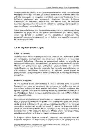 73                                             Χρήση βασικών εργαλείων Πληροφορικής


Όταν ένας μαθητής «διαβάζει» μια έτοιμη παρουσίαση είναι απλός «καταναλωτής»
πληροφοριών που έχει ετοιμάσει για αυτόν ο εκπαιδευτικός. Αντίθετα, όταν ένας
μαθητής δημιουργεί ένα υπερμέσο αναπτύσσει ικανότητες διαχείρισης έργου,
δεξιότητες οργάνωσης και σχεδιασμού, δεξιότητες έρευνας, δεξιότητες
συλλογισμού και δεξιότητες παρουσίασης. Στο πλαίσιο αυτό, τα υπερμέσα
συνιστούν ισχυρά γνωστικά εργαλεία στη διάθεση του μαθητή για την ενίσχυση και
των ανάπτυξη των γνωστικών δομών του.

Πρέπει να τονισθεί επίσης ότι η δημιουργία εκπαιδευτικών συστημάτων υπερμέσων
ενθαρρύνει τη χρήση πολλαπλών τρόπων αναπαράστασης (με εικόνες, ήχους,
κίνηση και βίντεο) σε αντίθεση με την παραδοσιακή εκπαίδευση που
χαρακτηρίζεται από το λογοκεντρισμό και την έμφαση που προσδίδει στο γραπτό
και τον προφορικό λόγο.



2.4. Το λογιστικό φύλλο (1 ώρα)

Στόχος της ενότητας
Οι εκπαιδευτικοί πρέπει να χρησιμοποιούν ένα λογισμικό για υπολογιστικά φύλλα
για επεξεργασία, αναπαράσταση και επικοινωνία αριθμητικών (η γενικότερα
ποσοτικών) δεδομένων. Ειδικότερα οι εκπαιδευτικοί πρέπει να μπορούν να
εφαρμόζουν εκπαιδευτικές δραστηριότητες με λογισμικό λογιστικού φύλλου στο
πλαίσιο των μαθηματικών (για μαθηματική μοντελοποίηση), της μελέτης
περιβάλλοντος και των φυσικών επιστημών (ως εργαλείο αναπαράστασης και
μοντελοποίησης δεδομένων). Επιπρόσθετα, το λογιστικό φύλλο μπορεί να
χρησιμοποιηθεί ως ισχυρό εργαλείο παραγωγικότητας και διοικητικής υποστήριξης
στο σχολείο.

Αναλυτική περιγραφή
Τα υπολογιστικά φύλλα (spreadsheets) ή φύλλα εργασίας είναι εφαρμογές
λογισμικού που έχουν ως αντικείμενο την οργάνωση, την επεξεργασία και την
παρουσίαση αριθμητικών, κατά κανόνα, δεδομένων. Συνιστούν επομένως ένα
σχετικά εύχρηστο τρόπο για υπολογιστική (ποσοτική) μοντελοποίηση δεδομένων
και πληροφοριών. Βασικά λογισμικά αυτής της κατηγορίας είναι το Microsoft Excel
και το OpenOffice Calc.

Ένα υπολογιστικό μοντέλο περιέχει δεδομένα και κανόνες επεξεργασίας. Με άλλα
λόγια, η χρήση ενός υπολογιστικού φύλλου δίνει έμφαση στον τρόπο υπολογισμού
και όχι στα ίδια τα δεδομένα. Οι κανόνες προσδιορίζουν και ελέγχουν τον τρόπο με
τον οποίο το υπολογιστικό μοντέλο λειτουργεί. Ο χρήστης του λογιστικού φύλλου
μπορεί να διατυπώσει υποθέσεις και να τις ελέγξει με τη εισαγωγή δεδομένων ή
τροποποιώντας τα ήδη υπάρχοντα δεδομένα. Μπορεί επίσης να αναπαραστήσει,
με διάφορους τρόπους, τα δεδομένα (πίνακες, γραφήματα, κλπ.).

Τα λογιστικά φύλλα βρίσκουν σημαντικές εφαρμογές που αφορούν λογιστική
διαχείριση στοιχείων και παρουσίαση με μορφή πινάκων και γραφημάτων των

Επιµορφωτικό υλικό για την επιµόρφωση των εκπαιδευτικών - Τεύχος 2α: Κλάδος ΠΕ70
ΕΑΙΤΥ - Τοµέας Επιµόρφωσης και Κατάρτισης (ΤΕΚ)
 