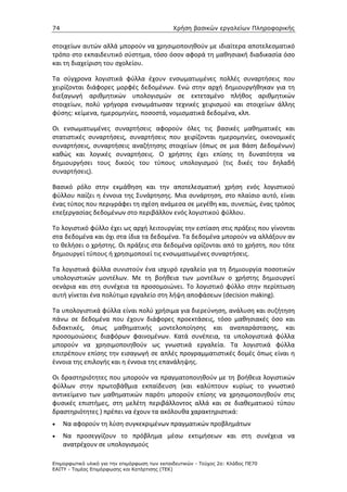 74                                             Χρήση βασικών εργαλείων Πληροφορικής


στοιχείων αυτών αλλά μπορούν να χρησιμοποιηθούν με ιδιαίτερα αποτελεσματικό
τρόπο στο εκπαιδευτικό σύστημα, τόσο όσον αφορά τη μαθησιακή διαδικασία όσο
και τη διαχείριση του σχολείου.

Τα σύγχρονα λογιστικά φύλλα έχουν ενσωματωμένες πολλές συναρτήσεις που
χειρίζονται διάφορες μορφές δεδομένων. Ενώ στην αρχή δημιουργήθηκαν για τη
διεξαγωγή αριθμητικών υπολογισμών σε εκτεταμένο πλήθος αριθμητικών
στοιχείων, πολύ γρήγορα ενσωμάτωσαν τεχνικές χειρισμού και στοιχείων άλλης
φύσης: κείμενα, ημερομηνίες, ποσοστά, νομισματικά δεδομένα, κλπ.

Οι ενσωματωμένες συναρτήσεις αφορούν όλες τις βασικές μαθηματικές και
στατιστικές συναρτήσεις, συναρτήσεις που χειρίζονται ημερομηνίες, οικονομικές
συναρτήσεις, συναρτήσεις αναζήτησης στοιχείων (όπως σε μια Βάση Δεδομένων)
καθώς και λογικές συναρτήσεις. Ο χρήστης έχει επίσης τη δυνατότητα να
δημιουργήσει τους δικούς του τύπους υπολογισμού (τις δικές του δηλαδή
συναρτήσεις).

Βασικό ρόλο στην εκμάθηση και την αποτελεσματική χρήση ενός λογιστικού
φύλλου παίζει η έννοια της Συνάρτησης. Μια συνάρτηση, στο πλαίσιο αυτό, είναι
ένας τύπος που περιγράφει τη σχέση ανάμεσα σε μεγέθη και, συνεπώς, ένας τρόπος
επεξεργασίας δεδομένων στο περιβάλλον ενός λογιστικού φύλλου.

Το λογιστικό φύλλο έχει ως αρχή λειτουργίας την εστίαση στις πράξεις που γίνονται
στα δεδομένα και όχι στα ίδια τα δεδομένα. Τα δεδομένα μπορούν να αλλάξουν αν
το θελήσει ο χρήστης. Οι πράξεις στα δεδομένα ορίζονται από το χρήστη, που τότε
δημιουργεί τύπους ή χρησιμοποιεί τις ενσωματωμένες συναρτήσεις.

Τα λογιστικά φύλλα συνιστούν ένα ισχυρό εργαλείο για τη δημιουργία ποσοτικών
υπολογιστικών μοντέλων. Με τη βοήθεια των μοντέλων ο χρήστης δημιουργεί
σενάρια και στη συνέχεια τα προσομοιώνει. Το λογιστικό φύλλο στην περίπτωση
αυτή γίνεται ένα πολύτιμο εργαλείο στη λήψη αποφάσεων (decision making).

Τα υπολογιστικά φύλλα είναι πολύ χρήσιμα για διερεύνηση, ανάλυση και συζήτηση
πάνω σε δεδομένα που έχουν διάφορες προεκτάσεις, τόσο μαθησιακές όσο και
διδακτικές, όπως μαθηματικής μοντελοποίησης και αναπαράστασης, και
προσομοιώσεις διαφόρων φαινομένων. Κατά συνέπεια, τα υπολογιστικά φύλλα
μπορούν να χρησιμοποιηθούν ως γνωστικά εργαλεία. Τα λογιστικά φύλλα
επιτρέπουν επίσης την εισαγωγή σε απλές προγραμματιστικές δομές όπως είναι η
έννοια της επιλογής και η έννοια της επανάληψης.

Οι δραστηριότητες που μπορούν να πραγματοποιηθούν με τη βοήθεια λογιστικών
φύλλων στην πρωτοβάθμια εκπαίδευση (και καλύπτουν κυρίως το γνωστικό
αντικείμενο των μαθηματικών παρότι μπορούν επίσης να χρησιμοποιηθούν στις
φυσικές επιστήμες, στη μελέτη περιβάλλοντος αλλά και σε διαθεματικού τύπου
δραστηριότητες ) πρέπει να έχουν τα ακόλουθα χαρακτηριστικά:
•    Να αφορούν τη λύση συγκεκριμένων πραγματικών προβλημάτων
•    Να προσεγγίζουν το πρόβλημα μέσω εκτιμήσεων και στη συνέχεια να
     ανατρέχουν σε υπολογισμούς

Επιµορφωτικό υλικό για την επιµόρφωση των εκπαιδευτικών - Τεύχος 2α: Κλάδος ΠΕ70
ΕΑΙΤΥ - Τοµέας Επιµόρφωσης και Κατάρτισης (ΤΕΚ)
 