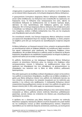 77                                             Χρήση βασικών εργαλείων Πληροφορικής


υποχρεωμένος να χρησιμοποιεί εργαλεία που του επιτρέπουν αυτή τη διαχείριση,
με πιο κλασικό πλέον σήμερα μέσο, τα Συστήματα Διαχείρισης Βάσεων Δεδομένων.

Η χρησιμοποίηση Συστημάτων Διαχείρισης Βάσεων Δεδομένων εξασφαλίζει ένα
γενικό τρόπο αποθήκευσης των δεδομένων (και συνακόλουθα της οργάνωσης και
διαχείρισής τους). Τα δεδομένα είναι καταμερισμένα έτσι ώστε, αφενός τα
πλεονάζοντα δεδομένα να αποθηκεύονται όσο το δυνατόν λιγότερες φορές,
αφετέρου να είναι προσπελάσιμα, από διάφορους χρήστες, για ποικίλες
εφαρμογές. Με το Σύστημα Διαχείρισης Βάσεων Δεδομένων δεν αποφεύγεται μόνο
η επανάληψη των δεδομένων αλλά γίνεται και πιο αποτελεσματική η αξιοποίησή
τους. Συγχρόνως, αυξάνει ο βαθμός ανεξαρτησίας τους. Έτσι, για την ενημέρωση
μιας πληροφορίας αρκεί μία μόνο αλλαγή.

Στο εννοιολογικό επίπεδο, ένα Σύστημα Διαχείρισης Βάσεων Δεδομένων συνιστά
μια οργανωτική πληροφορική δομή που περιέχει πληροφορίες, οι οποίες μπορούν
να εξαχθούν μετά από μια συστηματική και προκαθορισμένη συσχέτιση ανάμεσά
τους.

Οι Βάσεις Δεδομένων, ως λογισμικό ανοικτού τύπου, μπορούν να χρησιμοποιηθούν
με αποτελεσματικό τρόπο σε διάφορες βαθμίδες της εκπαίδευσης αφού συνιστούν
ένα ισχυρό υπολογιστικό μέσο οργάνωσης και διαχείρισης διαφόρων τύπων
πληροφοριών. Με μια βάση δεδομένων ο μαθητής μπορεί να εξασκείται σε θέματα
διαχείρισης πληροφοριών και παράλληλα να χρησιμοποιεί τα στοιχεία της βάσης με
ερμηνευτικό τρόπο για να συνάγει συμπεράσματα.

Οι μαθητές, δουλεύοντας με ένα πρόγραμμα διαχείρισης βάσεων δεδομένων
μπορούν να αποκτήσουν δεξιότητες μέσω της άσκησης στις διαφόρων ειδών
κατηγοριοποιήσεις εννοιών ή δεδομένων, να προβληματιστούν πάνω στην
οργάνωση των πληροφοριών που τους ενδιαφέρουν, να χρησιμοποιήσουν τις
πληροφορίες που αποκτούν από τη βάση σε άλλες σύνθετες μαθησιακές
δραστηριότητες.

Μια καλά οργανωμένη και ξεκάθαρη συλλογή πληροφοριών μπορεί να διευκολύνει
τους μαθητές να ανακτήσουν πληροφορίες, να μάθουν και να λάβουν αποφάσεις. Η
χρήση μιας Βάσης Δεδομένων εξασκεί τους μαθητές στη διαδικασία έρευνας και
τους επιτρέπει να αποκτήσουν την αναγκαία τεκμηρίωση για την ανάπτυξη μιας
εργασίας ή την επίλυση ενός προβλήματος. Η επεξεργασία δεδομένων απαιτεί
ενεργοποίηση λογικομαθηματικών εννοιών και ασκεί τους μαθητές στη χρήση τους
(λογικοί τελεστές (ΚΑΙ, Ή, ΟΧΙ), απλές αρχές του προτασιακού λογισμού, κλπ).

Πολύ περισσότερο, η δημιουργία μιας βάσης δεδομένων (που κατά κανόνα απαιτεί
συνεργασία με άλλους μαθητές) απαιτεί ανάπτυξη δεξιοτήτων μεθοδολογικού
χαρακτήρα, κριτικής σκέψης και εντάσσεται στα πλαίσια μιας εποικοδομηστικής
προσέγγισης της γνώσης.

Η σχεδίαση και η υλοποίηση μιας βάσης δεδομένων επιτρέπει την ανάπτυξη
δεξιοτήτων ιεραρχικής ταξινόμησης (βασική γνωστική διεργασία στα μικρά παιδιά)
και την οικοδόμηση εννοιών με βάση προκαθορισμένους κανόνες: απαραίτητη
προϋπόθεση για την ανάπτυξη διακριτής αντιληπτικής ικανότητας, για συστηματική

Επιµορφωτικό υλικό για την επιµόρφωση των εκπαιδευτικών - Τεύχος 2α: Κλάδος ΠΕ70
ΕΑΙΤΥ - Τοµέας Επιµόρφωσης και Κατάρτισης (ΤΕΚ)
 