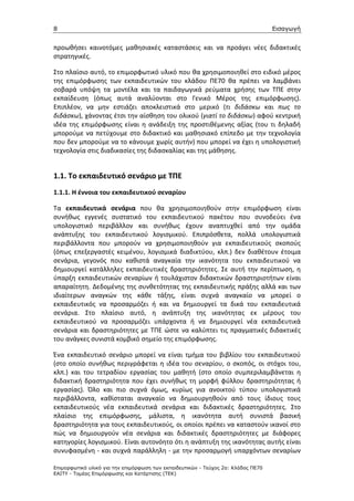 8                                                                                  Εισαγωγή


προωθήσει καινοτόμες μαθησιακές καταστάσεις και να προάγει νέες διδακτικές
στρατηγικές.

Στο πλαίσιο αυτό, το επιμορφωτικό υλικό που θα χρησιμοποιηθεί στο ειδικό μέρος
της επιμόρφωσης των εκπαιδευτικών του κλάδου ΠΕ70 θα πρέπει να λαμβάνει
σοβαρά υπόψη τα μοντέλα και τα παιδαγωγικά ρεύματα χρήσης των ΤΠΕ στην
εκπαίδευση (όπως αυτά αναλύονται στο Γενικό Μέρος της επιμόρφωσης).
Επιπλέον, να μην εστιάζει αποκλειστικά στο μερικό (τι διδάσκω και πως το
διδάσκω), χάνοντας έτσι την αίσθηση του ολικού (γιατί το διδάσκω) αφού κεντρική
ιδέα της επιμόρφωσης είναι η ανάδειξη της προστιθέμενης αξίας (του τι δηλαδή
μπορούμε να πετύχουμε στο διδακτικό και μαθησιακό επίπεδο με την τεχνολογία
που δεν μπορούμε να το κάνουμε χωρίς αυτήν) που μπορεί να έχει η υπολογιστική
τεχνολογία στις διαδικασίες της διδασκαλίας και της μάθησης.


1.1. Το εκπαιδευτικό σενάριο με ΤΠΕ
1.1.1. Η έννοια του εκπαιδευτικού σεναρίου

Τα εκπαιδευτικά σενάρια που θα χρησιμοποιηθούν στην επιμόρφωση είναι
συνήθως εγγενές συστατικό του εκπαιδευτικού πακέτου που συνοδεύει ένα
υπολογιστικό περιβάλλον και συνήθως έχουν αναπτυχθεί από την ομάδα
ανάπτυξης του εκπαιδευτικού λογισμικού. Επιπρόσθετα, πολλά υπολογιστικά
περιβάλλοντα που μπορούν να χρησιμοποιηθούν για εκπαιδευτικούς σκοπούς
(όπως επεξεργαστές κειμένου, λογισμικά διαδικτύου, κλπ.) δεν διαθέτουν έτοιμα
σενάρια, γεγονός που καθιστά αναγκαία την ικανότητα του εκπαιδευτικού να
δημιουργεί κατάλληλες εκπαιδευτικές δραστηριότητες. Σε αυτή την περίπτωση, η
ύπαρξη εκπαιδευτικών σεναρίων ή τουλάχιστον διδακτικών δραστηριοτήτων είναι
απαραίτητη. Δεδομένης της συνθετότητας της εκπαιδευτικής πράξης αλλά και των
ιδιαίτερων αναγκών της κάθε τάξης, είναι συχνά αναγκαίο να μπορεί ο
εκπαιδευτικός να προσαρμόζει ή και να δημιουργεί τα δικά του εκπαιδευτικά
σενάρια. Στο πλαίσιο αυτό, η ανάπτυξη της ικανότητας εκ μέρους του
εκπαιδευτικού να προσαρμόζει υπάρχοντα ή να δημιουργεί νέα εκπαιδευτικά
σενάρια και δραστηριότητες με ΤΠΕ ώστε να καλύπτει τις πραγματικές διδακτικές
του ανάγκες συνιστά κομβικό σημείο της επιμόρφωσης.

Ένα εκπαιδευτικό σενάριο μπορεί να είναι τμήμα του βιβλίου του εκπαιδευτικού
(στο οποίο συνήθως περιγράφεται η ιδέα του σεναρίου, ο σκοπός, οι στόχοι του,
κλπ.) και του τετραδίου εργασίας του μαθητή (στο οποίο συμπεριλαμβάνεται η
διδακτική δραστηριότητα που έχει συνήθως τη μορφή φύλλου δραστηριότητας ή
εργασίας). Όλο και πιο συχνά όμως, κυρίως για ανοικτού τύπου υπολογιστικά
περιβάλλοντα, καθίσταται αναγκαίο να δημιουργηθούν από τους ίδιους τους
εκπαιδευτικούς νέα εκπαιδευτικά σενάρια και διδακτικές δραστηριότητες. Στο
πλαίσιο της επιμόρφωσης, μάλιστα, η ικανότητα αυτή συνιστά βασική
δραστηριότητα για τους εκπαιδευτικούς, οι οποίοι πρέπει να καταστούν ικανοί στο
πώς να δημιουργούν νέα σενάρια και διδακτικές δραστηριότητες με διάφορες
κατηγορίες λογισμικού. Είναι αυτονόητο ότι η ανάπτυξη της ικανότητας αυτής είναι
συνυφασμένη - και συχνά παράλληλη - με την προσαρμογή υπαρχόντων σεναρίων

Επιµορφωτικό υλικό για την επιµόρφωση των εκπαιδευτικών - Τεύχος 2α: Κλάδος ΠΕ70
ΕΑΙΤΥ - Τοµέας Επιµόρφωσης και Κατάρτισης (ΤΕΚ)
 