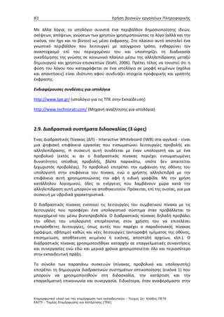 83                                             Χρήση βασικών εργαλείων Πληροφορικής


Με άλλα λόγια, το ιστολόγιο συνιστά ένα περιβάλλον δημοσιοποίησης ιδεών,
σκέψεων, απόψεων, γνώσεων των χρηστών χρησιμοποιώντας το λόγο (αλλά και την
εικόνα, τον ήχο και το βίντεο) ως μέσο έκφρασης. Στο πλαίσιο αυτό αποτελεί ένα
γνωστικό περιβάλλον που λειτουργεί με ασύγχρονο τρόπο, ενθαρρύνει τον
αναστοχασμό επί του περιεχομένου του και υποστηρίζει τη διαδικασία
οικοδόμησης της γνώσης σε κοινωνικό πλαίσιο μέσω της αλληλεπίδρασης μεταξύ
δημιουργού και χρηστών-επισκεπτών (Stahl, 2006). Πρέπει τέλος να τονιστεί ότι η
φύση του λόγου που καταγράφεται σε ένα ιστολόγιο σε μορφή κειμένων (σχόλια
και απαντήσεις) είναι ιδιότυπη αφού συνδυάζει στοιχεία προφορικής και γραπτής
έκφρασης.

Ενδιαφέρουσες συνδέσεις για ιστολόγια

http://www.tpe.gr/ (ιστολόγιο για τις ΤΠΕ στην Εκπαίδευση)

http://www.technorati.com/ (Μηχανή αναζήτησης για ιστολόγια)



2.9. Διαδραστικά συστήματα διδασκαλίας (3 ώρες)
Ένας Διαδραστικός Πίνακας (ΔΠ) - Interactive Whiteboard (IWB) στα αγγλικά - είναι
μια ψηφιακή επιφάνεια εργασίας που ενσωματώνει λειτουργίες προβολής και
αλληλεπίδρασης. Η συσκευή αυτή συνδέεται με έναν υπολογιστή και με ένα
προβολικό (εκτός κι αν ο διαδραστικός πίνακας περιέχει ενσωματωμένες
δυνατότητες οπίσθιας προβολής, βλέπε παρακάτω, οπότε δεν απαιτείται
ξεχωριστός προβολέας). Το προβολικό επιτρέπει την εμφάνιση της οθόνης του
υπολογιστή στην επιφάνεια του πίνακα, ενώ ο χρήστης αλληλεπιδρά με την
επιφάνεια αυτή χρησιμοποιώντας την αφή ή ειδική γραφίδα. Με την χρήση
κατάλληλου λογισμικού, όλες οι ενέργειες που λαμβάνουν χώρα κατά την
αλληλεπίδραση αυτή μπορούν να αποθηκευτούν. Πρόκειται, επί της ουσίας, για μια
συσκευή με υβριδικά χαρακτηριστικά.

Ο διαδραστικός πίνακας ενοποιεί τις λειτουργίες του συμβατικού πίνακα με τις
λειτουργίες που προσφέρει ένα υπολογιστικό σύστημα όταν προβάλλεται το
περιεχόμενό του μέσω βιντεπροβολέα. Ο διαδραστικός πίνακας δηλαδή προβάλει
την οθόνη του υπολογιστή επιτρέποντας στον χρήστη του να επιτελέσει
επιπρόσθετες λειτουργίες, όπως αυτές που παρέχει ο παραδοσιακός πίνακας
(γράψιμο, σβήσιμο) καθώς και νέες λειτουργίες (αντιγραφή τμήματος της οθόνης,
επισημείωση, αποθήκευση κειμένου ή εικόνας, αποστολή αρχείων, κλπ.). Ο
διαδραστικός πίνακας χρησιμοποιήθηκε καταρχήν σε επαγγελματικές συναντήσεις
και συνεργασίες ενώ εδώ και μερικά χρόνια χρησιμοποιείται όλο και περισσότερο
στην εκπαιδευτική πράξη.

Το σύνολο των παραπάνω συσκευών (πίνακας, προβολικό και υπολογιστής)
επιτρέπει τη δημιουργία διαδραστικών συστημάτων οπτικοποίησης (εικόνα 1) που
μπορούν να χρησιμοποιηθούν στη διδασκαλία, την κατάρτιση και την
επαγγελματική επικοινωνία και συνεργασία. Ειδικότερα, όταν αναφερόμαστε στην


Επιµορφωτικό υλικό για την επιµόρφωση των εκπαιδευτικών - Τεύχος 2α: Κλάδος ΠΕ70
ΕΑΙΤΥ - Τοµέας Επιµόρφωσης και Κατάρτισης (ΤΕΚ)
 