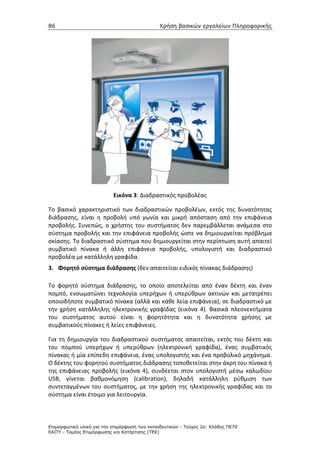 86                                             Χρήση βασικών εργαλείων Πληροφορικής




                           Εικόνα 3: Διαδραστικός προβολέας

Το βασικό χαρακτηριστικό των διαδραστικών προβολέων, εκτός της δυνατότητας
διάδρασης, είναι η προβολή υπό γωνία και μικρή απόσταση από την επιφάνεια
προβολής. Συνεπώς, ο χρήστης του συστήματος δεν παρεμβάλλεται ανάμεσα στο
σύστημα προβολής και την επιφάνεια προβολής ώστε να δημιουργείται πρόβλημα
σκίασης. Το διαδραστικό σύστημα που δημιουργείται στην περίπτωση αυτή απαιτεί
συμβατικό πίνακα ή άλλη επιφάνεια προβολής, υπολογιστή και διαδραστικό
προβολέα με κατάλληλη γραφίδα.
3. Φορητό σύστημα διάδρασης (δεν απαιτείται ειδικός πίνακας διάδρασης)

Το φορητό σύστημα διάδρασης, το οποίο αποτελείται από έναν δέκτη και έναν
πομπό, ενσωματώνει τεχνολογία υπερήχων ή υπερύθρων ακτινών και μετατρέπει
οποιοδήποτε συμβατικό πίνακα (αλλά και κάθε λεία επιφάνεια), σε διαδραστικό με
την χρήση κατάλληλης ηλεκτρονικής γραφίδας (εικόνα 4). Βασικά πλεονεκτήματα
του συστήματος αυτού είναι η φορητότητα και η δυνατότητα χρήσης με
συμβατικούς πίνακες ή λείες επιφάνειες.

Για τη δημιουργία του διαδραστικού συστήματος απαιτείται, εκτός του δέκτη και
του πομπού υπερήχων ή υπερύθρων (ηλεκτρονική γραφίδα), ένας συμβατικός
πίνακας ή μία επίπεδη επιφάνεια, ένας υπολογιστής και ένα προβολικό μηχάνημα.
Ο δέκτης του φορητού συστήματος διάδρασης τοποθετείται στην άκρη του πίνακα ή
της επιφάνειας προβολής (εικόνα 4), συνδέεται στον υπολογιστή μέσω καλωδίου
USB, γίνεται βαθμονόμηση (calibration), δηλαδή κατάλληλη ρύθμιση των
συντεταγμένων του συστήματος, με την χρήση της ηλεκτρονικής γραφίδας και το
σύστημα είναι έτοιμο για λειτουργία.



Επιµορφωτικό υλικό για την επιµόρφωση των εκπαιδευτικών - Τεύχος 2α: Κλάδος ΠΕ70
ΕΑΙΤΥ - Τοµέας Επιµόρφωσης και Κατάρτισης (ΤΕΚ)
 
