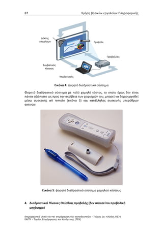 87                                             Χρήση βασικών εργαλείων Πληροφορικής




             Δέκτης
            υπερήχων                                     Γραφίδα




                                                                    Προβολέας


               Συμβατικός
                πίνακας


                            Υπολογιστής


                        Εικόνα 4: φορητό διαδραστικό σύστημα

Φορητό διαδραστικό σύστημα με πολύ χαμηλό κόστος, το οποίο όμως δεν είναι
πάντα αξιόπιστο ως προς την ακρίβεια των χειρισμών του, μπορεί να δημιουργηθεί
μέσω συσκευής wii remote (εικόνα 5) και κατάλληλης συσκευής υπερύθρων
ακτινών.




              Εικόνα 5: φορητό διαδραστικό σύστημα χαμηλού κόστους


4. Διαδραστικοί Πίνακες Οπίσθιας προβολής (δεν απαιτείται προβολικό
   μηχάνημα)

Επιµορφωτικό υλικό για την επιµόρφωση των εκπαιδευτικών - Τεύχος 2α: Κλάδος ΠΕ70
ΕΑΙΤΥ - Τοµέας Επιµόρφωσης και Κατάρτισης (ΤΕΚ)
 