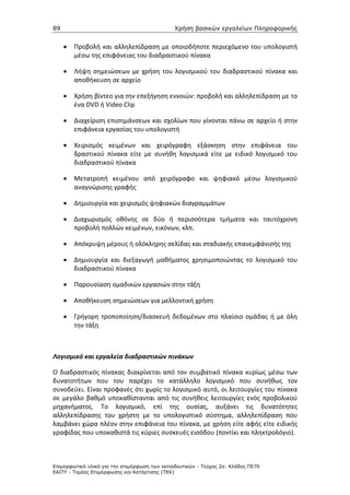89                                             Χρήση βασικών εργαλείων Πληροφορικής


     •   Προβολή και αλληλεπίδραση με οποιοδήποτε περιεχόμενο του υπολογιστή
         μέσω της επιφάνειας του διαδραστικού πίνακα

     •   Λήψη σημειώσεων με χρήση του λογισμικού του διαδραστικού πίνακα και
         αποθήκευση σε αρχείο

     •   Χρήση βίντεο για την επεξήγηση εννοιών: προβολή και αλληλεπίδραση με το
         ένα DVD ή Video Clip

     •   Διαχείριση επισημάνσεων και σχολίων που γίνονται πάνω σε αρχείο ή στην
         επιφάνεια εργασίας του υπολογιστή

     •   Χειρισμός κειμένων και χειρόγραφη εξάσκηση στην επιφάνεια του
         δραστικού πίνακα είτε με συνήθη λογισμικά είτε με ειδικό λογισμικό του
         διαδραστικού πίνακα

     •   Μετατροπή κειμένου από χειρόγραφο και ψηφιακό μέσω λογισμικού
         αναγνώρισης γραφής

     •   Δημιουργία και χειρισμός ψηφιακών διαγραμμάτων

     •   Διαχωρισμός οθόνης σε δύο ή περισσότερα τμήματα και ταυτόχρονη
         προβολή πολλών κειμένων, εικόνων, κλπ.

     •   Απόκρυψη μέρους ή ολόκληρης σελίδας και σταδιακής επανεμφάνισής της

     •   Δημιουργία και διεξαγωγή μαθήματος χρησιμοποιώντας το λογισμικό του
         διαδραστικού πίνακα

     •   Παρουσίαση ομαδικών εργασιών στην τάξη

     •   Αποθήκευση σημειώσεων για μελλοντική χρήση

     •   Γρήγορη τροποποίηση/διασκευή δεδομένων στο πλαίσιο ομάδας ή με όλη
         την τάξη



Λογισμικό και εργαλεία διαδραστικών πινάκων

Ο διαδραστικός πίνακας διακρίνεται από τον συμβατικό πίνακα κυρίως μέσω των
δυνατοτήτων που του παρέχει το κατάλληλο λογισμικό που συνήθως τον
συνοδεύει. Είναι προφανές ότι χωρίς το λογισμικό αυτό, οι λειτουργίες του πίνακα
σε μεγάλο βαθμό υποκαθίστανται από τις συνήθεις λειτουργίες ενός προβολικού
μηχανήματος. Το λογισμικό, επί της ουσίας, αυξάνει τις δυνατότητες
αλληλεπίδρασης του χρήστη με το υπολογιστικό σύστημα, αλληλεπίδραση που
λαμβάνει χώρα πλέον στην επιφάνεια του πίνακα, με χρήση είτε αφής είτε ειδικής
γραφίδας που υποκαθιστά τις κύριες συσκευές εισόδου (ποντίκι και πληκτρολόγιο).



Επιµορφωτικό υλικό για την επιµόρφωση των εκπαιδευτικών - Τεύχος 2α: Κλάδος ΠΕ70
ΕΑΙΤΥ - Τοµέας Επιµόρφωσης και Κατάρτισης (ΤΕΚ)
 