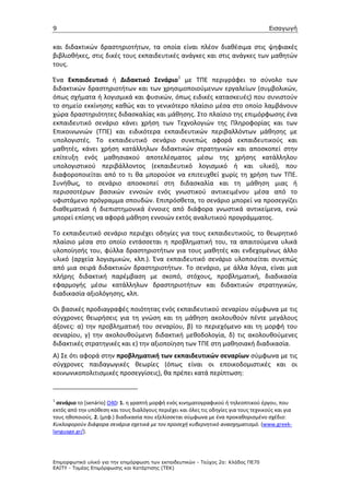 9                                                                                      Εισαγωγή


και διδακτικών δραστηριοτήτων, τα οποία είναι πλέον διαθέσιμα στις ψηφιακές
βιβλιοθήκες, στις δικές τους εκπαιδευτικές ανάγκες και στις ανάγκες των μαθητών
τους.

Ένα Εκπαιδευτικό ή Διδακτικό Σενάριο1 με ΤΠΕ περιγράφει το σύνολο των
διδακτικών δραστηριοτήτων και των χρησιμοποιούμενων εργαλείων (συμβολικών,
όπως σχήματα ή λογισμικά και φυσικών, όπως ειδικές κατασκευές) που συνιστούν
το σημείο εκκίνησης καθώς και το γενικότερο πλαίσιο μέσα στο οποίο λαμβάνουν
χώρα δραστηριότητες διδασκαλίας και μάθησης. Στο πλαίσιο της επιμόρφωσης ένα
εκπαιδευτικό σενάριο κάνει χρήση των Τεχνολογιών της Πληροφορίας και των
Επικοινωνιών (ΤΠΕ) και ειδικότερα εκπαιδευτικών περιβαλλόντων μάθησης με
υπολογιστές. Το εκπαιδευτικό σενάριο συνεπώς αφορά εκπαιδευτικούς και
μαθητές, κάνει χρήση κατάλληλων διδακτικών στρατηγικών και αποσκοπεί στην
επίτευξη ενός μαθησιακού αποτελέσματος μέσω της χρήσης κατάλληλου
υπολογιστικού περιβάλλοντος (εκπαιδευτικό λογισμικό ή και υλικό), που
διαφοροποιείται από το τι θα μπορούσε να επιτευχθεί χωρίς τη χρήση των ΤΠΕ.
Συνήθως, το σενάριο αποσκοπεί στη διδασκαλία και τη μάθηση μιας ή
περισσοτέρων βασικών εννοιών ενός γνωστικού αντικειμένου μέσα από το
υφιστάμενο πρόγραμμα σπουδών. Επιπρόσθετα, το σενάριο μπορεί να προσεγγίζει
διαθεματικά ή διεπιστημονικά έννοιες από διάφορα γνωστικά αντικείμενα, ενώ
μπορεί επίσης να αφορά μάθηση εννοιών εκτός αναλυτικού προγράμματος.

Το εκπαιδευτικό σενάριο περιέχει οδηγίες για τους εκπαιδευτικούς, το θεωρητικό
πλαίσιο μέσα στο οποίο εντάσσεται η προβληματική του, τα απαιτούμενα υλικά
υλοποίησής του, φύλλα δραστηριοτήτων για τους μαθητές και ενδεχομένως άλλο
υλικό (αρχεία λογισμικών, κλπ.). Ένα εκπαιδευτικό σενάριο υλοποιείται συνεπώς
από μια σειρά διδακτικών δραστηριοτήτων. Το σενάριο, με άλλα λόγια, είναι μια
πλήρης διδακτική παρέμβαση με σκοπό, στόχους, προβληματική, διαδικασία
εφαρμογής μέσω κατάλληλων δραστηριοτήτων και διδακτικών στρατηγικών,
διαδικασία αξιολόγησης, κλπ.

Οι βασικές προδιαγραφές ποιότητας ενός εκπαιδευτικού σεναρίου σύμφωνα με τις
σύγχρονες θεωρήσεις για τη γνώση και τη μάθηση ακολουθούν πέντε μεγάλους
άξονες: α) την προβληματική του σεναρίου, β) το περιεχόμενο και τη μορφή του
σεναρίου, γ) την ακολουθούμενη διδακτική μεθοδολογία, δ) τις ακολουθούμενες
διδακτικές στρατηγικές και ε) την αξιοποίηση των ΤΠΕ στη μαθησιακή διαδικασία.
Α) Σε ότι αφορά στην προβληματική των εκπαιδευτικών σεναρίων σύμφωνα με τις
σύγχρονες παιδαγωγικές θεωρίες (όπως είναι οι εποικοδομιστικές και οι
κοινωνικοπολιτισμικές προσεγγίσεις), θα πρέπει κατά περίπτωση:


1
  σενάριο το [senário] Ο40: 1. η γραπτή μορφή ενός κινηματογραφικού ή τηλεοπτικού έργου, που
εκτός από την υπόθεση και τους διαλόγους περιέχει και όλες τις οδηγίες για τους τεχνικούς και για
τους ηθοποιούς. 2. (μτφ.) διαδικασία που εξελίσσεται σύμφωνα με ένα προκαθορισμένο σχέδιο:
Κυκλοφορούν διάφορα σενάρια σχετικά με τον προσεχή κυβερνητικό ανασχηματισμό. (www.greek-
language.gr/).




Επιµορφωτικό υλικό για την επιµόρφωση των εκπαιδευτικών - Τεύχος 2α: Κλάδος ΠΕ70
ΕΑΙΤΥ - Τοµέας Επιµόρφωσης και Κατάρτισης (ΤΕΚ)
 