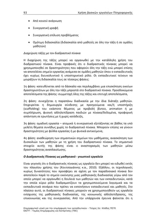 93                                             Χρήση βασικών εργαλείων Πληροφορικής


     •   Από κοινού ανάγνωση

     •   Συνεργατική γραφή

     •   Συνεργατική επίλυση προβλήματος

     •   Ομότιμη διδασκαλία (διδασκαλία από μαθητές σε όλη την τάξη ή σε ομάδες
         μαθητών)

Διαχείριση τάξης με τον διαδραστικό πίνακα

Η διαχείριση της τάξης μπορεί να οργανωθεί με την κατάλληλη χρήση του
διαδραστικού πίνακα. Είναι προφανές ότι ο διαδραστικός πίνακας μπορεί να
χρησιμοποιηθεί σε δραστηριότητες που αφορούν όλη την τάξη ενώ μπορεί επίσης
να αποτελέσει σημείο εργασίας ανάμεσα σε ομάδες μαθητών όπου ο εκπαιδευτικός
έχει κυρίως διευκολυντικό ή υποστηρικτικό ρόλο. Οι εκπαιδευτικοί τείνουν να
μοιράζουν τη διδασκαλία τους σε τέσσερις φάσεις:

1η φάση: κατευθύνεται από το δάσκαλο και περιλαμβάνει μια επισκόπηση οικείων
δραστηριοτήτων με όλη την τάξη μπροστά στο διαδραστικό πίνακα. Προσδοκώμενα
αποτελέσματα της φάσης: συμμετοχή όλης της τάξης και επιτυχή αποτελέσματα,

2η φάση: συνεχίζεται η παραπάνω διαδικασία με την ίδια διάταξη μαθητών.
Επιχειρείται η δημιουργία σύνδεσης με προηγούμενα και/ή υποστήριξη
(scaffolding) του εκάστοτε θέματος με προβολή βίντεο, animation ή με
συμπλήρωση, φυσική αλληλεπίδραση παιδιών με πίνακα/δεδομένα, προφορική
απάντηση σε ερωτήσεις με ή χωρίς κατάδειξη,

3η φάση: ομαδική εργασία – ατομικά ή συνεργατικά εξετάζοντας σε βάθος τα υπό
μελέτη θέματα συνήθως χωρίς το διαδραστικό πίνακα. Μπορούν επίσης να γίνουν
δραστηριότητες με φύλλα εργασίας ή με φυσικά αντικείμενα,

4η φάση: αναθεώρηση των σημαντικών σημείων του μαθήματος, ανασκόπηση των
δυσκολιών των μαθητών με τη χρήση του διαδραστικού πίνακα. Το σημαντικό
στοιχείο αυτής της φάσης είναι ο αναστοχασμός των μαθητών μέσω
δραστηριότητας αναπλαισίωσης.

Ο Διαδραστικός Πίνακας ως μαθησιακό - γνωστικό εργαλείο

Είναι γεγονός ότι ο διαδραστικός πίνακας ως εργαλείο δεν μπορεί να ειδωθεί εκτός
του πλαισίου χρήσης του (Κουτσογιάννης κ.α., 2010). Εξάλλου, οι τεχνολογικές
κυρίως δυνατότητες που προσφέρει σε σχέση με τον παραδοσιακό πίνακα δεν
αποτελούν παρά το σημείο εκκίνησης μιας μαθησιακής διαδικασίας γύρω από τον
οποίο μπορεί να οργανωθεί η δουλειά των μαθητών και των εκπαιδευτικών, κατά
την οποία κύριο ρόλο διαδραματίζουν τα χρησιμοποιούμενα λογισμικά και τα
εκπαιδευτικά σενάρια που πρέπει να εκπονήσουν εκπαιδευτικοί και μαθητές. Στο
πλαίσιο αυτό, οι διαδραστικοί πίνακες μπορούν να χρησιμοποιηθούν ως εργαλεία
ενίσχυσης της μαθησιακής διαδικασίας, της κοινωνικής αλληλεπίδρασης, της
επικοινωνίας και της συνεργασίας. Από την υπάρχουσα έρευνα φαίνεται ότι η


Επιµορφωτικό υλικό για την επιµόρφωση των εκπαιδευτικών - Τεύχος 2α: Κλάδος ΠΕ70
ΕΑΙΤΥ - Τοµέας Επιµόρφωσης και Κατάρτισης (ΤΕΚ)
 