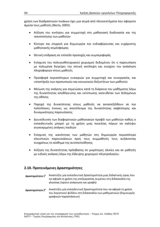 94                                             Χρήση βασικών εργαλείων Πληροφορικής


χρήση των διαδραστικών πινάκων έχει μια σειρά από πλεονεκτήματα που αφορούν
άμεσα τους μαθητές (Becta, 2003):

     •   Αύξηση του κινήτρου για συμμετοχή στη μαθησιακή διαδικασία και της
         ικανοποίησης των μαθητών

     •   Κίνητρο και επιρροή για δημιουργία πιο ενδιαφέρουσας και ευχάριστης
         μαθησιακής ατμόσφαιρας

     •   Θετική επίδραση σε επίπεδο προσοχής και συμπεριφοράς

     •   Ενίσχυση του πολυαισθητηριακού χειρισμού δεδομένου ότι η παρουσίαση
         με πολυμέσα διεγείρει την οπτική αντίληψη και ενισχύει την ανάκληση
         πληροφοριών στους μαθητές

     •   Προσφορά περισσότερων ευκαιριών για συμμετοχή και συνεργασία, και
         υποστήριξη των προσωπικών και κοινωνικών δεξιοτήτων των μαθητών

     •   Μείωση της ανάγκης για σημειώσεις κατά τη διάρκεια του μαθήματος λόγω
         της δυνατότητας αποθήκευσης και εκτύπωσης κατευθείαν των δεδομένων
         της οθόνης

     •   Παροχή της δυνατότητας στους μαθητές να ανταπεξέλθουν σε πιο
         πολύπλοκες έννοιες ως αποτέλεσμα της δυνατότητας σαφέστερης και
         δυναμικότερης παρουσίασης

     •   Διευκόλυνση των διαφορετικών μαθησιακών προφίλ των μαθητών καθώς ο
         εκπαιδευτικός μπορεί με τη χρήση μιας ποικιλίας πόρων να καλύψει
         συγκεκριμένες ανάγκες παιδιών

     •   Ενίσχυση της ικανότητας των μαθητών στη δημιουργία περισσότερο
         ελκυστικών παρουσιάσεων προς τους συμμαθητές τους αυξάνοντας
         συγχρόνως το αίσθημα της αυτοπεποίθησης

     •   Αύξηση της δυνατότητας πρόσβασης σε μικρότερες ηλικίες και σε μαθητές
         με ειδικές ανάγκες λόγω της έλλειψης χειρισμού πληκτρολογίου.



2.10. Προτεινόμενες Δραστηριότητες

 Δραστηριότητα 1
                 η   Αναπτύξτε μία εκπαιδευτική δραστηριότητα μιας διδακτικής ώρας που
                     να αφορά τη χρήση της επεξεργασίας κειμένου στη διδασκαλία της
                     γλώσσας (πρώτη ανάγνωση και γραφή)

 Δραστηριότητα 2
                 η   Αναπτύξτε μία εκπαιδευτική δραστηριότητα που να αφορά τη χρήση
                     του λογιστικού φύλλου στη διδασκαλία των μαθηματικών (δημιουργία
                     γραφικών παραστάσεων)




Επιµορφωτικό υλικό για την επιµόρφωση των εκπαιδευτικών - Τεύχος 2α: Κλάδος ΠΕ70
ΕΑΙΤΥ - Τοµέας Επιµόρφωσης και Κατάρτισης (ΤΕΚ)
 
