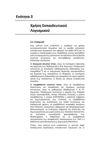 Ενότητα 3

       Χρήση Εκπαιδευτικού
       Λογισμικού

       3.1. Εισαγωγή
       Στην ενότητα αυτή εντάσσεται η εκμάθηση της χρήσης
       αντιπροσωπευτικών δειγμάτων από τις μεγάλες κατηγορίες
       εκπαιδευτικού λογισμικού που αφορούν τον κλάδο ΠΕ70 και τις
       επιμέρους υποκατηγορίες τους. Παράλληλα, γίνεται προσπάθεια
       ώστε τα λογισμικά που μελετούνται να καλύπτουν όλα τα βασικά
       γνωστικά αντικείμενα της πρωτοβάθμιας εκπαίδευσης.
       Ειδικότερα, εξετάζονται
       Α) λογισμικά κλειστού τύπου, όπως τα συστήματα εξάσκησης
       και πρακτικής (π.χ. Μαθηματικά Α’ & Β’ Δημοτικού, Παιδαγωγικό
       Ινστιτούτο), τα συστήματα καθοδηγούμενης διδασκαλίας (π.χ.
       ΛογομάθειαΤΜ) και οι πολυμεσικές θεματικές εγκυκλοπαίδειες
       για δημοτικό (π.χ. Ανακαλύπτω τις Μηχανές), τα συστήματα
       καθοδηγούμενης διδασκαλίας για προσχολική και πρώτη σχολική
       ηλικία (π.χ. Ανακαλύπτω τη Φύση) και κάποια εκπαιδευτικά
       παιγνίδια.
       Β) περιβάλλοντα ανοικτού τύπου, όπως τα περιβάλλοντα
       διερεύνησης και ανακάλυψης για επιμέρους γνωστικά
       αντικείμενα, όπως τα μαθηματικά (Μαθηματικά Ε’ & ΣΤ’
       Δημοτικού, Παιδαγωγικό Ινστιτούτο), η γλώσσα (π.χ. Ψηφιακό
       Λεξικό Τριανταφυλλίδη, Κέντρο Ελληνικής Γλώσσας), η μελέτη
       περιβάλλοντος, η ιστορία (CENTENNIA), η ανάπτυξη έκφρασης
       και δημιουργικότητας (π.χ. TuxPaint), τα περιβάλλοντα
       διερεύνησης και ανακάλυψης για πολλά αντικείμενα και
       διαθεματικές χρήσεις, τα περιβάλλοντα συγγραφής ασκήσεων
       (Hot Potatoes), υπερμεσικών εφαρμογών και προγραμματισμού
       (Χελωνόκοσμος), τα συστήματα έκφρασης και ανάπτυξης της
       δημιουργικότητας για μικρές ηλικίες (π.χ. Revelation Natural Art),
       τα     συστήματα     εννοιολογικής      χαρτογράφησης        (π.χ.
       ModelingSpace ή CMapTools) και τα περιβάλλοντα
       οπτικοποίησης (π.χ. GoogleEarth), προσομοίωσης (π.χ. ΓΑΙΑ ΙΙ ή
       ΑΜΑΠ) και μοντελοποίησης (π.χ. Δημιουργός Μοντέλων).
       Επίσης, στην ενότητα αυτή εντάσσονται οι σχετικές αρχές
       παιδαγωγικής αξιολόγησης εκπαιδευτικού λογισμικού και οι
 