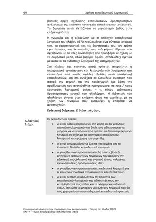 99                                                   Χρήση εκπαιδευτικού λογισµικού


                    βασικές αρχές σχεδίασης εκπαιδευτικών δραστηριοτήτων
                    ανάλογα με την εκάστοτε κατηγορία εκπαιδευτικού λογισμικού.
                    Τα ζητήματα αυτά εξετάζονται σε μεγαλύτερο βάθος στην
                    επόμενη ενότητα.
                    Η γνωριμία και η εξοικείωση με το υπάρχον εκπαιδευτικό
                    λογισμικό του κλάδου ΠΕ70 περιλαμβάνει ένα σύντομο ιστορικό
                    του, τα χαρακτηριστικά και τις δυνατότητές του, τον τρόπο
                    εγκατάστασης και λειτουργίας του, ενδεχόμενα θέματα που
                    σχετίζονται με τις νέες δυνατότητες που προσφέρει σε σχέση με
                    τα συμβατικά μέσα, υλικό (άρθρα, βιβλία, ιστοσελίδες) σχετικά
                    με αυτό και τα αντίστοιχα λογισμικά της κατηγορίας του.
                    Στο πλαίσιο της ενότητας αυτής κρίνεται απαραίτητη η
                    υποχρεωτική εγκατάσταση και λειτουργία του λογισμικού στο
                    εργαστήριο από μικρές ομάδες (δυάδες κατά προτίμηση)
                    εκπαιδευτικών, και στη συνέχεια σε ολομέλεια συζήτηση που
                    αφορά την τεχνική και την παιδαγωγική (με βάση την
                    προβληματική που αναπτύχθηκε προηγούμενα: σε ποια / ποιες
                    κατηγορίες λογισμικού ανήκει – τι τύπου μαθησιακές
                    δραστηριότητες ευνοεί) του αξιολόγηση. Η διδακτική του
                    αξιολόγηση γίνεται στην επόμενη φάση και σχετίζεται με τη
                    χρήση των σεναρίων που εμπεριέχει ή επιτρέπει να
                    αναπτυχθούν.
                    Ενδεικτική διάρκεια: 15 διδακτικές ώρες

                    Οι εκπαιδευτικοί πρέπει:
 Διδακτικοί
 Στόχοι                 •   να είναι άρτια καταρτισμένοι στη χρήση και τις μεθόδους
                            αξιοποίησης λογισμικών της δικής τους ειδίκευσης και να
                            μπορούν να κατανοήσουν πού εμπίπτει το όποιο συγκεκριμένο
                            λογισμικό σε σχέση με τις κατηγορίες εκπαιδευτικού
                            λογισμικού και την χρήση του στην τάξη.
                        •   να είναι ενημερωμένοι για όλα τα εγκεκριμένα από το
                            Υπουργείο Παιδείας εκπαιδευτικά λογισμικά.
                        •   να γνωρίζουν αντιπροσωπευτικά είδη από τις βασικές
                            κατηγορίες εκπαιδευτικών λογισμικών που αφορούν την
                            ειδικότητά τους (κλειστού και ανοικτού τύπου, πολυμέσα,
                            εγκυκλοπαίδειες, προσομοιώσεις, κλπ.).
                        •   να γνωρίζουν αντιπροσωπευτικά εκπαιδευτικά λογισμικά για
                            τα επιμέρους γνωστικά αντικείμενα της ειδικότητάς τους.
                        •   να είναι σε θέση να αξιολογούν την ποιότητα των
                            εκπαιδευτικών λογισμικών της ειδικότητάς τους, την
                            καταλληλότητά τους καθώς και τα ενδεχόμενα μαθησιακά
                            οφέλη, έτσι ώστε να μπορούν να επιλέγουν λογισμικά που θα
                            τους χρησιμεύσουν στην καθημερινή εκπαιδευτική πρακτική.




Επιµορφωτικό υλικό για την επιµόρφωση των εκπαιδευτικών - Τεύχος 2α: Κλάδος ΠΕ70
ΕΑΙΤΥ - Τοµέας Επιµόρφωσης και Κατάρτισης (ΤΕΚ)
 
