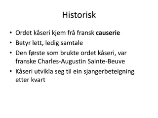 Historisk
• Ordet kåseri kjem frå fransk causerie
• Betyr lett, ledig samtale
• Den første som brukte ordet kåseri, var
franske Charles-Augustin Sainte-Beuve
• Kåseri utvikla seg til ein sjangerbeteigning
etter kvart
 