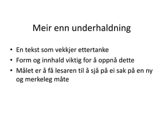Meir enn underhaldning
• En tekst som vekkjer ettertanke
• Form og innhald viktig for å oppnå dette
• Målet er å få lesaren til å sjå på ei sak på en ny
og merkeleg måte
 